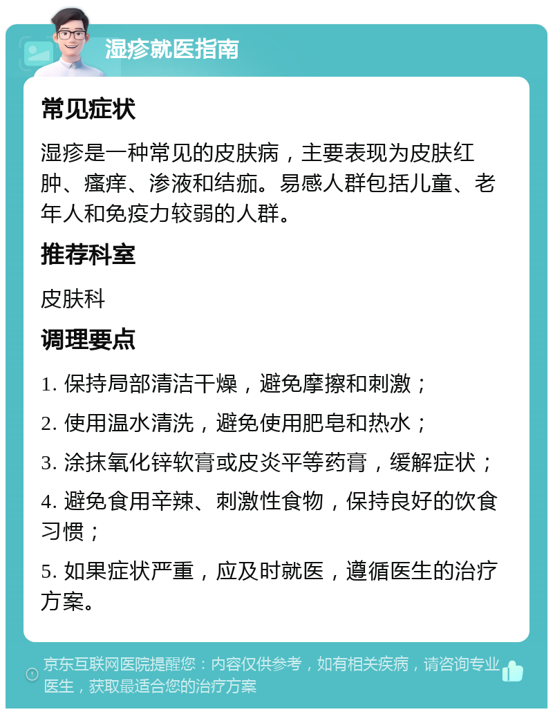 湿疹就医指南 常见症状 湿疹是一种常见的皮肤病，主要表现为皮肤红肿、瘙痒、渗液和结痂。易感人群包括儿童、老年人和免疫力较弱的人群。 推荐科室 皮肤科 调理要点 1. 保持局部清洁干燥，避免摩擦和刺激； 2. 使用温水清洗，避免使用肥皂和热水； 3. 涂抹氧化锌软膏或皮炎平等药膏，缓解症状； 4. 避免食用辛辣、刺激性食物，保持良好的饮食习惯； 5. 如果症状严重，应及时就医，遵循医生的治疗方案。