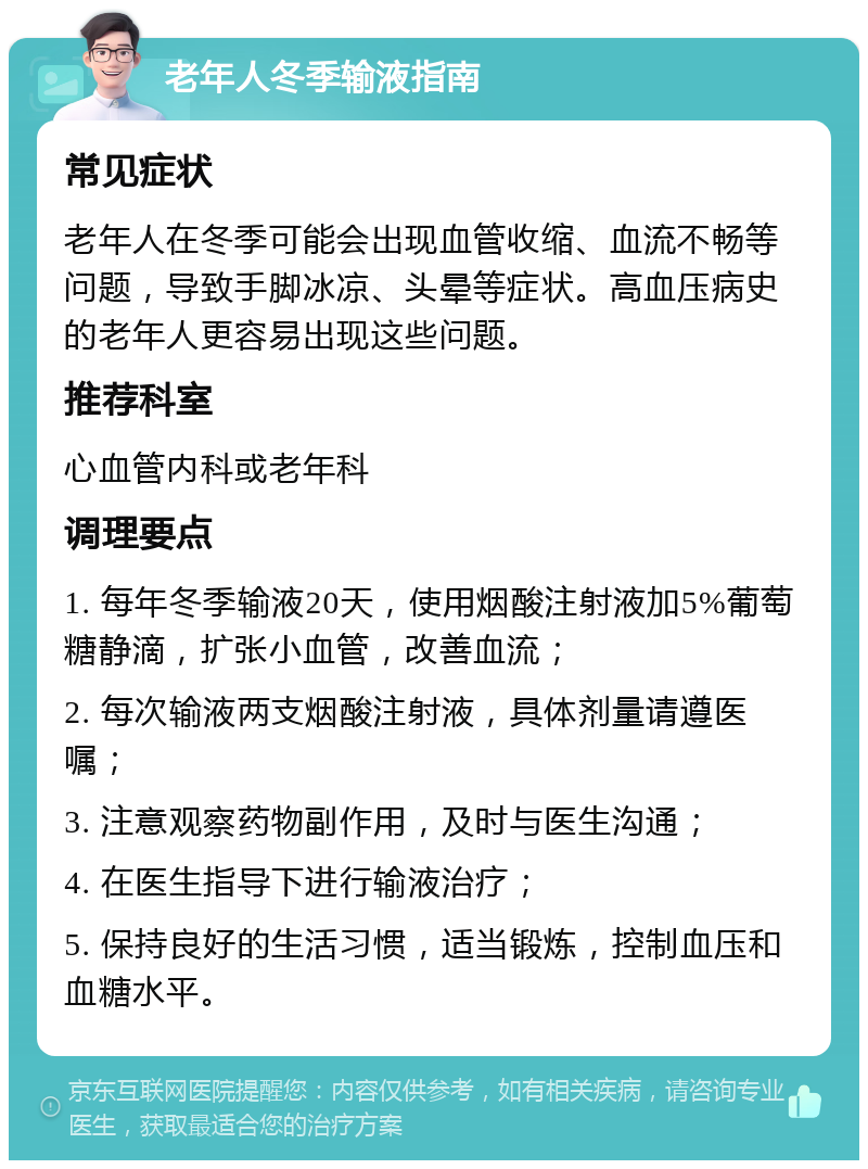 老年人冬季输液指南 常见症状 老年人在冬季可能会出现血管收缩、血流不畅等问题，导致手脚冰凉、头晕等症状。高血压病史的老年人更容易出现这些问题。 推荐科室 心血管内科或老年科 调理要点 1. 每年冬季输液20天，使用烟酸注射液加5%葡萄糖静滴，扩张小血管，改善血流； 2. 每次输液两支烟酸注射液，具体剂量请遵医嘱； 3. 注意观察药物副作用，及时与医生沟通； 4. 在医生指导下进行输液治疗； 5. 保持良好的生活习惯，适当锻炼，控制血压和血糖水平。