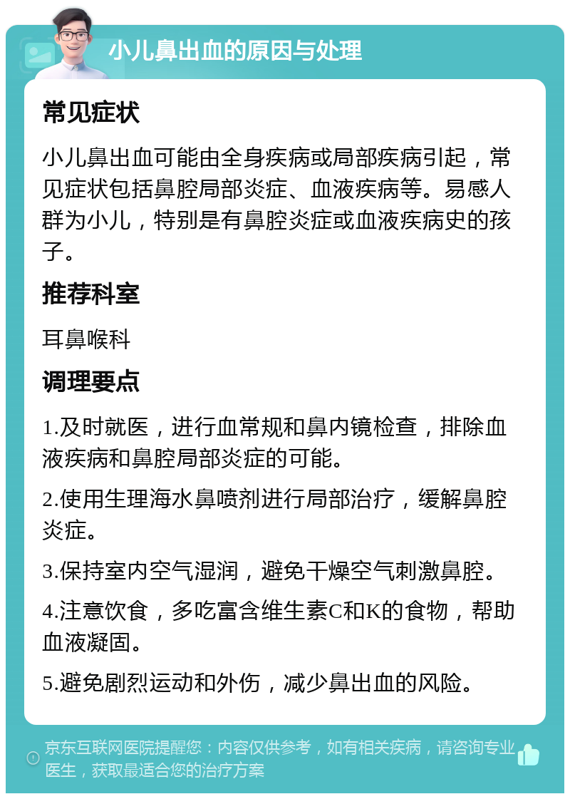 小儿鼻出血的原因与处理 常见症状 小儿鼻出血可能由全身疾病或局部疾病引起，常见症状包括鼻腔局部炎症、血液疾病等。易感人群为小儿，特别是有鼻腔炎症或血液疾病史的孩子。 推荐科室 耳鼻喉科 调理要点 1.及时就医，进行血常规和鼻内镜检查，排除血液疾病和鼻腔局部炎症的可能。 2.使用生理海水鼻喷剂进行局部治疗，缓解鼻腔炎症。 3.保持室内空气湿润，避免干燥空气刺激鼻腔。 4.注意饮食，多吃富含维生素C和K的食物，帮助血液凝固。 5.避免剧烈运动和外伤，减少鼻出血的风险。