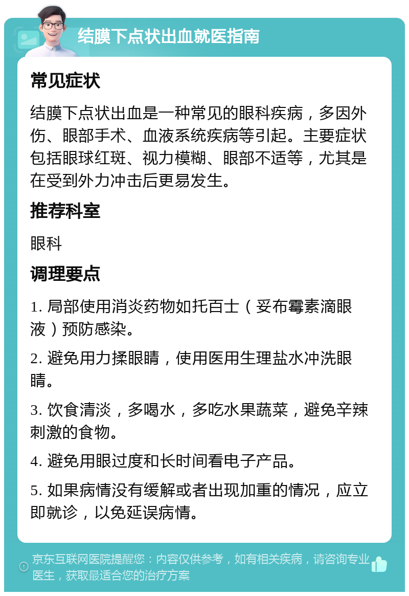 结膜下点状出血就医指南 常见症状 结膜下点状出血是一种常见的眼科疾病，多因外伤、眼部手术、血液系统疾病等引起。主要症状包括眼球红斑、视力模糊、眼部不适等，尤其是在受到外力冲击后更易发生。 推荐科室 眼科 调理要点 1. 局部使用消炎药物如托百士（妥布霉素滴眼液）预防感染。 2. 避免用力揉眼睛，使用医用生理盐水冲洗眼睛。 3. 饮食清淡，多喝水，多吃水果蔬菜，避免辛辣刺激的食物。 4. 避免用眼过度和长时间看电子产品。 5. 如果病情没有缓解或者出现加重的情况，应立即就诊，以免延误病情。