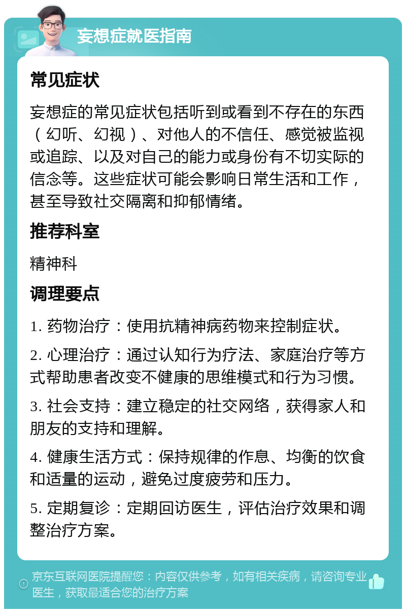 妄想症就医指南 常见症状 妄想症的常见症状包括听到或看到不存在的东西（幻听、幻视）、对他人的不信任、感觉被监视或追踪、以及对自己的能力或身份有不切实际的信念等。这些症状可能会影响日常生活和工作，甚至导致社交隔离和抑郁情绪。 推荐科室 精神科 调理要点 1. 药物治疗：使用抗精神病药物来控制症状。 2. 心理治疗：通过认知行为疗法、家庭治疗等方式帮助患者改变不健康的思维模式和行为习惯。 3. 社会支持：建立稳定的社交网络，获得家人和朋友的支持和理解。 4. 健康生活方式：保持规律的作息、均衡的饮食和适量的运动，避免过度疲劳和压力。 5. 定期复诊：定期回访医生，评估治疗效果和调整治疗方案。