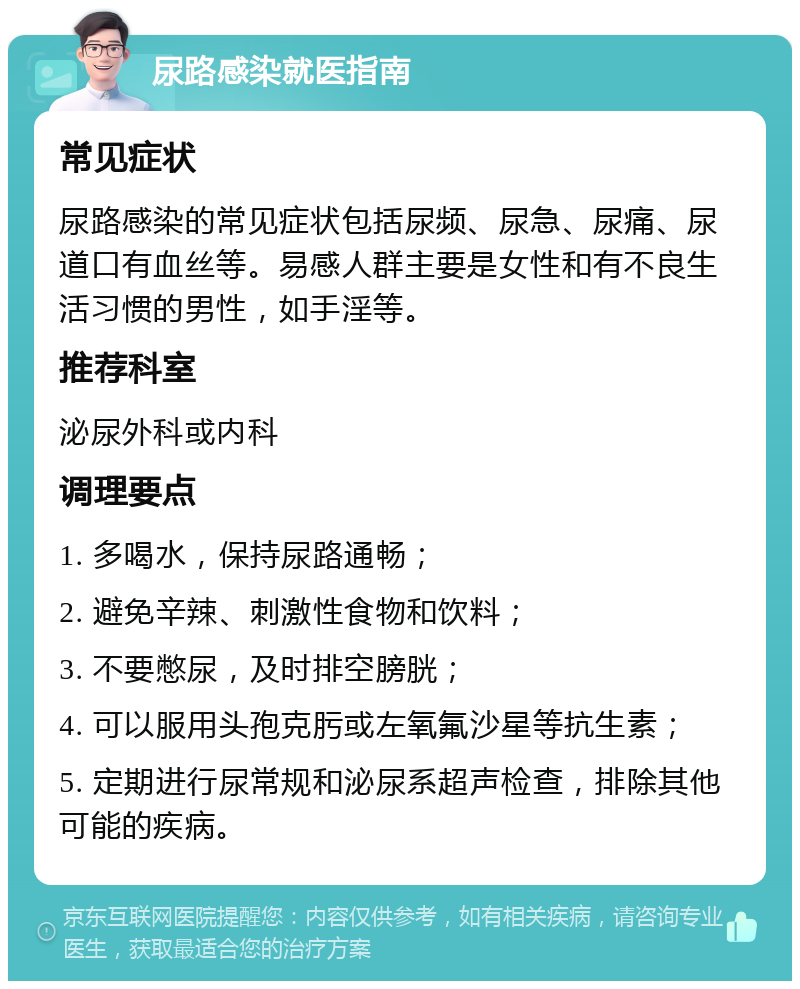 尿路感染就医指南 常见症状 尿路感染的常见症状包括尿频、尿急、尿痛、尿道口有血丝等。易感人群主要是女性和有不良生活习惯的男性，如手淫等。 推荐科室 泌尿外科或内科 调理要点 1. 多喝水，保持尿路通畅； 2. 避免辛辣、刺激性食物和饮料； 3. 不要憋尿，及时排空膀胱； 4. 可以服用头孢克肟或左氧氟沙星等抗生素； 5. 定期进行尿常规和泌尿系超声检查，排除其他可能的疾病。