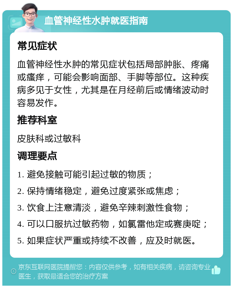 血管神经性水肿就医指南 常见症状 血管神经性水肿的常见症状包括局部肿胀、疼痛或瘙痒，可能会影响面部、手脚等部位。这种疾病多见于女性，尤其是在月经前后或情绪波动时容易发作。 推荐科室 皮肤科或过敏科 调理要点 1. 避免接触可能引起过敏的物质； 2. 保持情绪稳定，避免过度紧张或焦虑； 3. 饮食上注意清淡，避免辛辣刺激性食物； 4. 可以口服抗过敏药物，如氯雷他定或赛庚啶； 5. 如果症状严重或持续不改善，应及时就医。