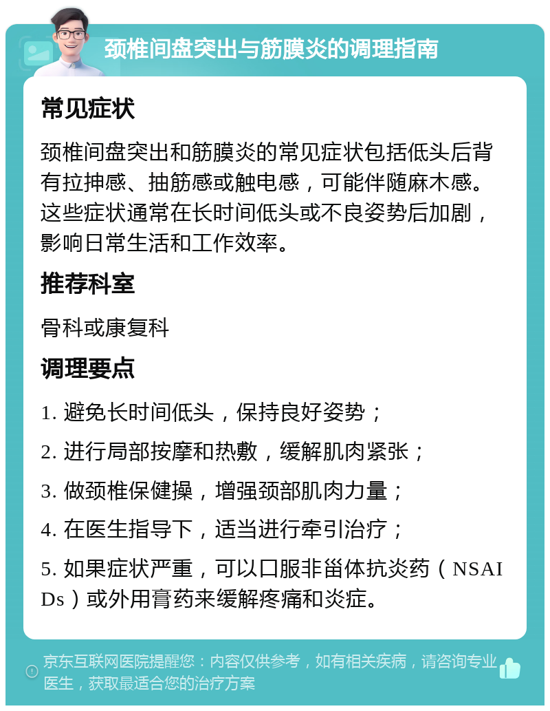 颈椎间盘突出与筋膜炎的调理指南 常见症状 颈椎间盘突出和筋膜炎的常见症状包括低头后背有拉抻感、抽筋感或触电感，可能伴随麻木感。这些症状通常在长时间低头或不良姿势后加剧，影响日常生活和工作效率。 推荐科室 骨科或康复科 调理要点 1. 避免长时间低头，保持良好姿势； 2. 进行局部按摩和热敷，缓解肌肉紧张； 3. 做颈椎保健操，增强颈部肌肉力量； 4. 在医生指导下，适当进行牵引治疗； 5. 如果症状严重，可以口服非甾体抗炎药（NSAIDs）或外用膏药来缓解疼痛和炎症。