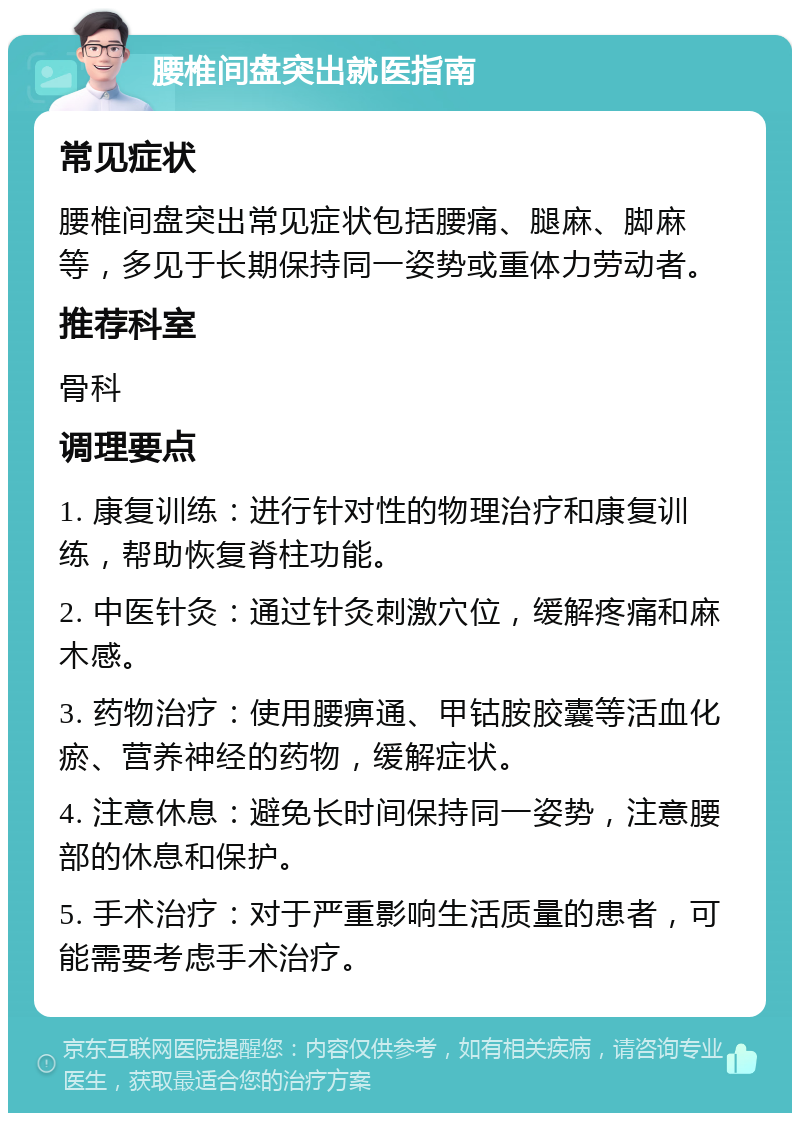 腰椎间盘突出就医指南 常见症状 腰椎间盘突出常见症状包括腰痛、腿麻、脚麻等，多见于长期保持同一姿势或重体力劳动者。 推荐科室 骨科 调理要点 1. 康复训练：进行针对性的物理治疗和康复训练，帮助恢复脊柱功能。 2. 中医针灸：通过针灸刺激穴位，缓解疼痛和麻木感。 3. 药物治疗：使用腰痹通、甲钴胺胶囊等活血化瘀、营养神经的药物，缓解症状。 4. 注意休息：避免长时间保持同一姿势，注意腰部的休息和保护。 5. 手术治疗：对于严重影响生活质量的患者，可能需要考虑手术治疗。