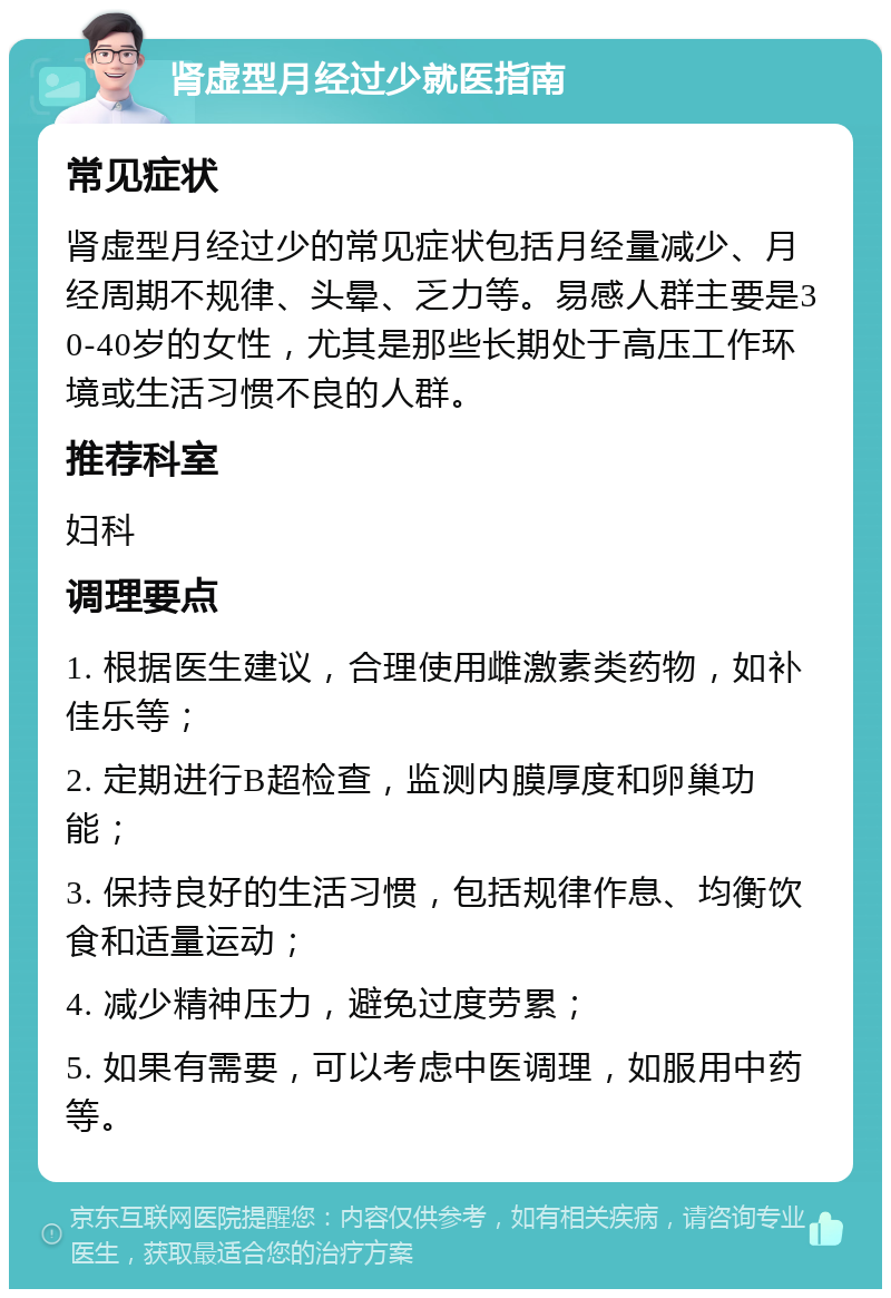 肾虚型月经过少就医指南 常见症状 肾虚型月经过少的常见症状包括月经量减少、月经周期不规律、头晕、乏力等。易感人群主要是30-40岁的女性，尤其是那些长期处于高压工作环境或生活习惯不良的人群。 推荐科室 妇科 调理要点 1. 根据医生建议，合理使用雌激素类药物，如补佳乐等； 2. 定期进行B超检查，监测内膜厚度和卵巢功能； 3. 保持良好的生活习惯，包括规律作息、均衡饮食和适量运动； 4. 减少精神压力，避免过度劳累； 5. 如果有需要，可以考虑中医调理，如服用中药等。