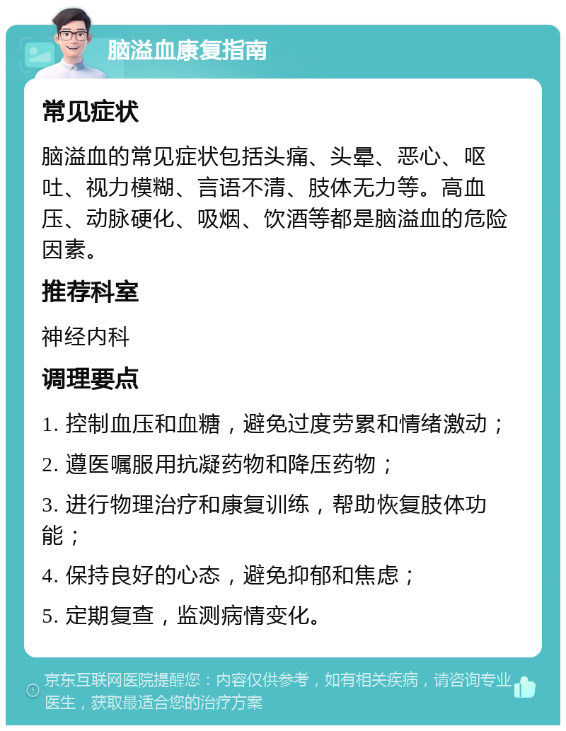 脑溢血康复指南 常见症状 脑溢血的常见症状包括头痛、头晕、恶心、呕吐、视力模糊、言语不清、肢体无力等。高血压、动脉硬化、吸烟、饮酒等都是脑溢血的危险因素。 推荐科室 神经内科 调理要点 1. 控制血压和血糖，避免过度劳累和情绪激动； 2. 遵医嘱服用抗凝药物和降压药物； 3. 进行物理治疗和康复训练，帮助恢复肢体功能； 4. 保持良好的心态，避免抑郁和焦虑； 5. 定期复查，监测病情变化。