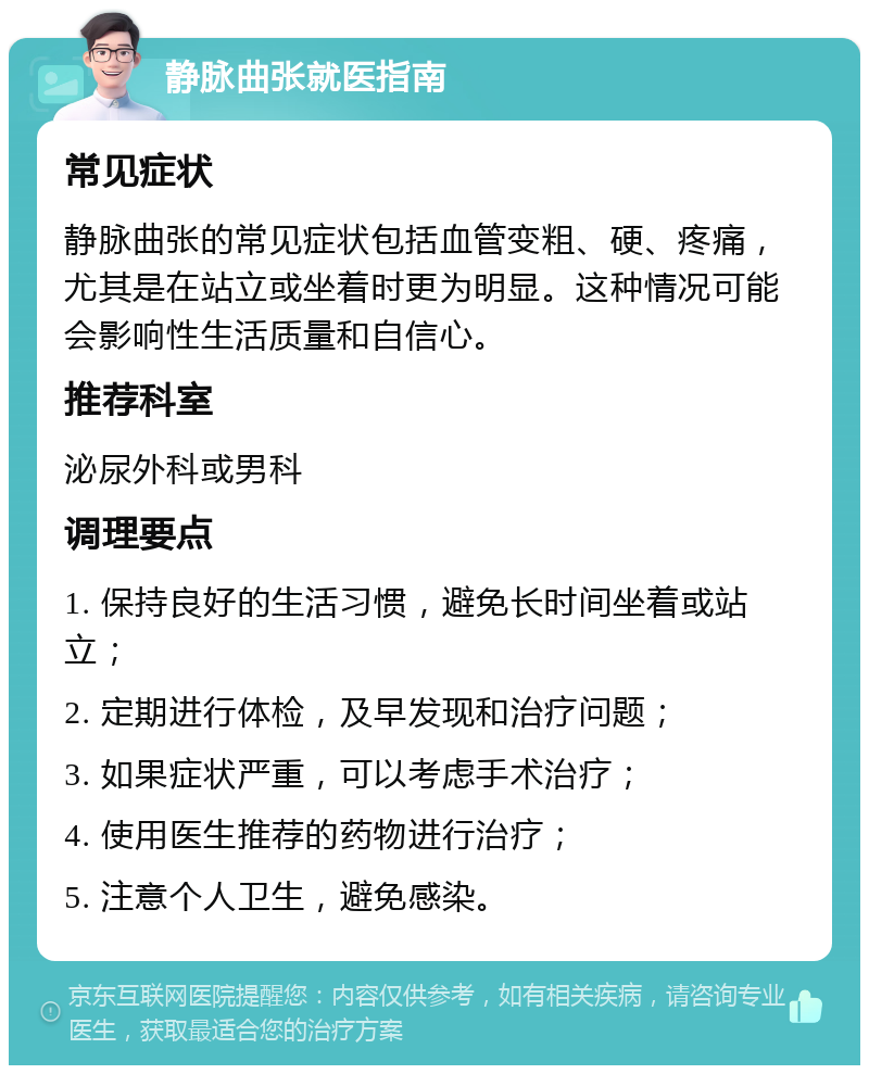 静脉曲张就医指南 常见症状 静脉曲张的常见症状包括血管变粗、硬、疼痛，尤其是在站立或坐着时更为明显。这种情况可能会影响性生活质量和自信心。 推荐科室 泌尿外科或男科 调理要点 1. 保持良好的生活习惯，避免长时间坐着或站立； 2. 定期进行体检，及早发现和治疗问题； 3. 如果症状严重，可以考虑手术治疗； 4. 使用医生推荐的药物进行治疗； 5. 注意个人卫生，避免感染。