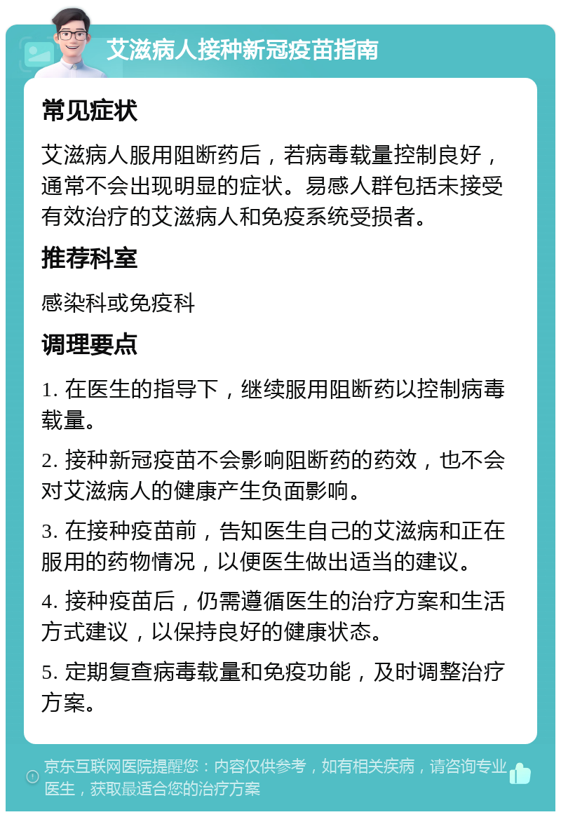 艾滋病人接种新冠疫苗指南 常见症状 艾滋病人服用阻断药后，若病毒载量控制良好，通常不会出现明显的症状。易感人群包括未接受有效治疗的艾滋病人和免疫系统受损者。 推荐科室 感染科或免疫科 调理要点 1. 在医生的指导下，继续服用阻断药以控制病毒载量。 2. 接种新冠疫苗不会影响阻断药的药效，也不会对艾滋病人的健康产生负面影响。 3. 在接种疫苗前，告知医生自己的艾滋病和正在服用的药物情况，以便医生做出适当的建议。 4. 接种疫苗后，仍需遵循医生的治疗方案和生活方式建议，以保持良好的健康状态。 5. 定期复查病毒载量和免疫功能，及时调整治疗方案。