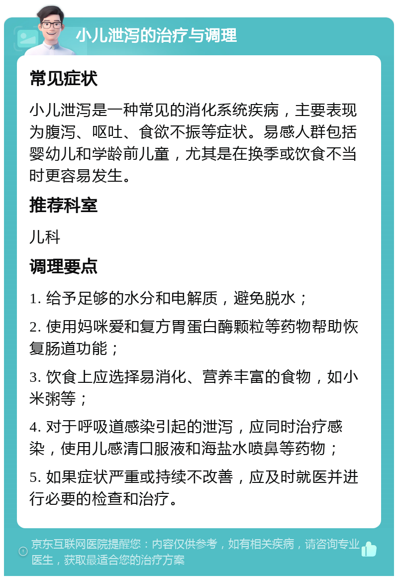 小儿泄泻的治疗与调理 常见症状 小儿泄泻是一种常见的消化系统疾病，主要表现为腹泻、呕吐、食欲不振等症状。易感人群包括婴幼儿和学龄前儿童，尤其是在换季或饮食不当时更容易发生。 推荐科室 儿科 调理要点 1. 给予足够的水分和电解质，避免脱水； 2. 使用妈咪爱和复方胃蛋白酶颗粒等药物帮助恢复肠道功能； 3. 饮食上应选择易消化、营养丰富的食物，如小米粥等； 4. 对于呼吸道感染引起的泄泻，应同时治疗感染，使用儿感清口服液和海盐水喷鼻等药物； 5. 如果症状严重或持续不改善，应及时就医并进行必要的检查和治疗。