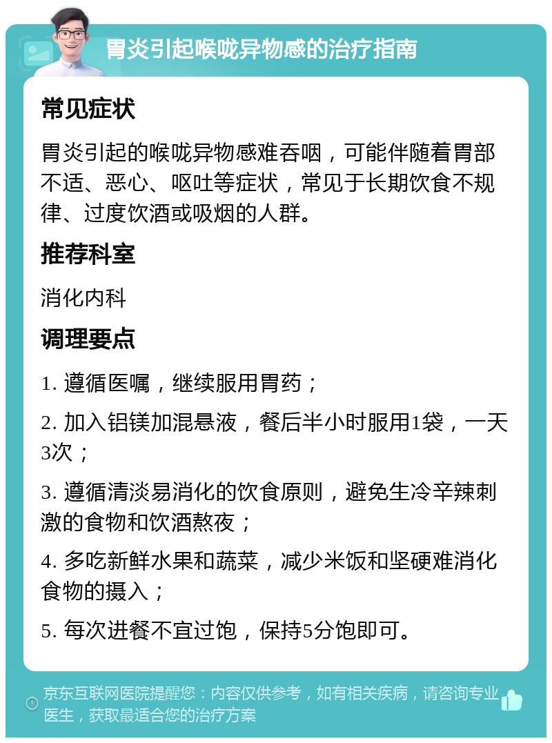 胃炎引起喉咙异物感的治疗指南 常见症状 胃炎引起的喉咙异物感难吞咽，可能伴随着胃部不适、恶心、呕吐等症状，常见于长期饮食不规律、过度饮酒或吸烟的人群。 推荐科室 消化内科 调理要点 1. 遵循医嘱，继续服用胃药； 2. 加入铝镁加混悬液，餐后半小时服用1袋，一天3次； 3. 遵循清淡易消化的饮食原则，避免生冷辛辣刺激的食物和饮酒熬夜； 4. 多吃新鲜水果和蔬菜，减少米饭和坚硬难消化食物的摄入； 5. 每次进餐不宜过饱，保持5分饱即可。