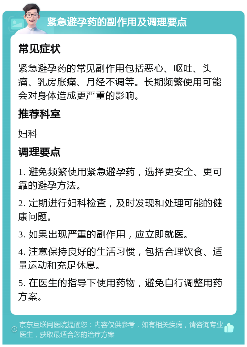 紧急避孕药的副作用及调理要点 常见症状 紧急避孕药的常见副作用包括恶心、呕吐、头痛、乳房胀痛、月经不调等。长期频繁使用可能会对身体造成更严重的影响。 推荐科室 妇科 调理要点 1. 避免频繁使用紧急避孕药，选择更安全、更可靠的避孕方法。 2. 定期进行妇科检查，及时发现和处理可能的健康问题。 3. 如果出现严重的副作用，应立即就医。 4. 注意保持良好的生活习惯，包括合理饮食、适量运动和充足休息。 5. 在医生的指导下使用药物，避免自行调整用药方案。