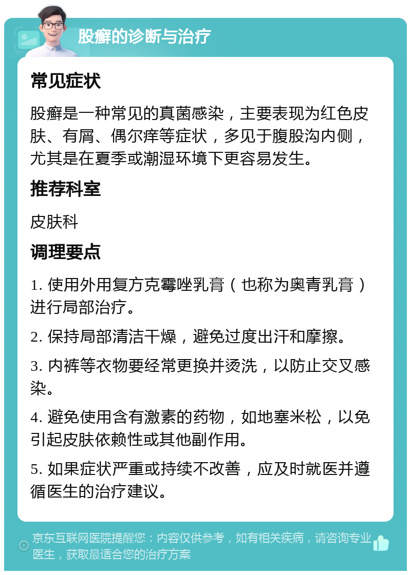 股癣的诊断与治疗 常见症状 股癣是一种常见的真菌感染，主要表现为红色皮肤、有屑、偶尔痒等症状，多见于腹股沟内侧，尤其是在夏季或潮湿环境下更容易发生。 推荐科室 皮肤科 调理要点 1. 使用外用复方克霉唑乳膏（也称为奥青乳膏）进行局部治疗。 2. 保持局部清洁干燥，避免过度出汗和摩擦。 3. 内裤等衣物要经常更换并烫洗，以防止交叉感染。 4. 避免使用含有激素的药物，如地塞米松，以免引起皮肤依赖性或其他副作用。 5. 如果症状严重或持续不改善，应及时就医并遵循医生的治疗建议。