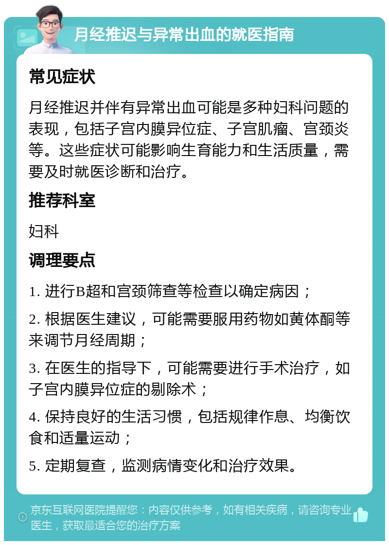 月经推迟与异常出血的就医指南 常见症状 月经推迟并伴有异常出血可能是多种妇科问题的表现，包括子宫内膜异位症、子宫肌瘤、宫颈炎等。这些症状可能影响生育能力和生活质量，需要及时就医诊断和治疗。 推荐科室 妇科 调理要点 1. 进行B超和宫颈筛查等检查以确定病因； 2. 根据医生建议，可能需要服用药物如黄体酮等来调节月经周期； 3. 在医生的指导下，可能需要进行手术治疗，如子宫内膜异位症的剔除术； 4. 保持良好的生活习惯，包括规律作息、均衡饮食和适量运动； 5. 定期复查，监测病情变化和治疗效果。