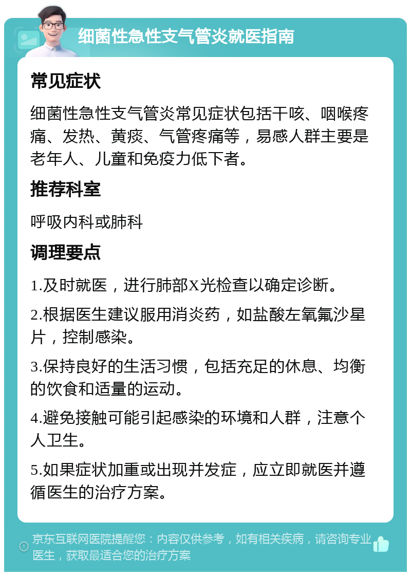 细菌性急性支气管炎就医指南 常见症状 细菌性急性支气管炎常见症状包括干咳、咽喉疼痛、发热、黄痰、气管疼痛等，易感人群主要是老年人、儿童和免疫力低下者。 推荐科室 呼吸内科或肺科 调理要点 1.及时就医，进行肺部X光检查以确定诊断。 2.根据医生建议服用消炎药，如盐酸左氧氟沙星片，控制感染。 3.保持良好的生活习惯，包括充足的休息、均衡的饮食和适量的运动。 4.避免接触可能引起感染的环境和人群，注意个人卫生。 5.如果症状加重或出现并发症，应立即就医并遵循医生的治疗方案。