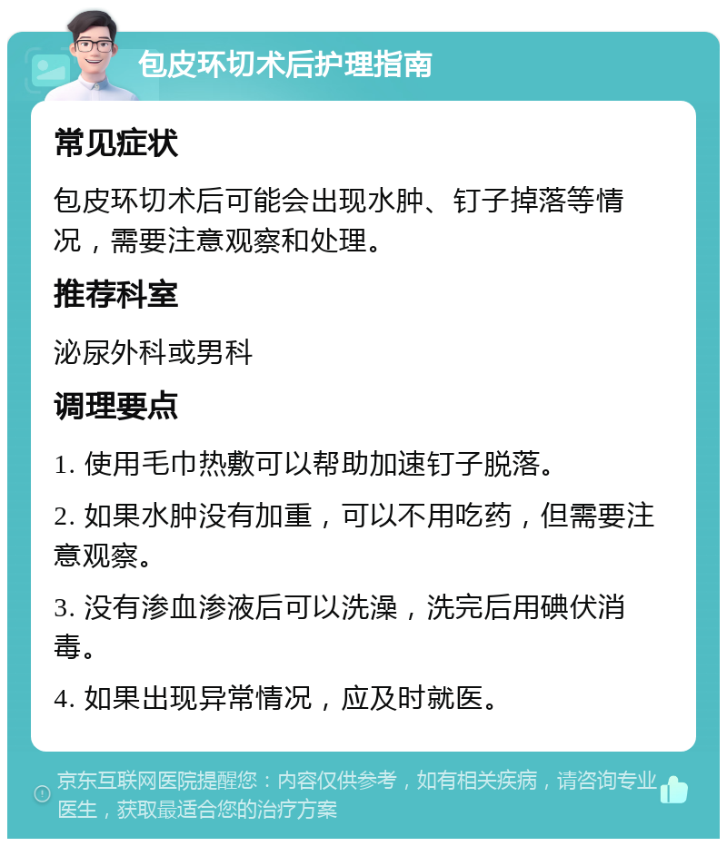 包皮环切术后护理指南 常见症状 包皮环切术后可能会出现水肿、钉子掉落等情况，需要注意观察和处理。 推荐科室 泌尿外科或男科 调理要点 1. 使用毛巾热敷可以帮助加速钉子脱落。 2. 如果水肿没有加重，可以不用吃药，但需要注意观察。 3. 没有渗血渗液后可以洗澡，洗完后用碘伏消毒。 4. 如果出现异常情况，应及时就医。