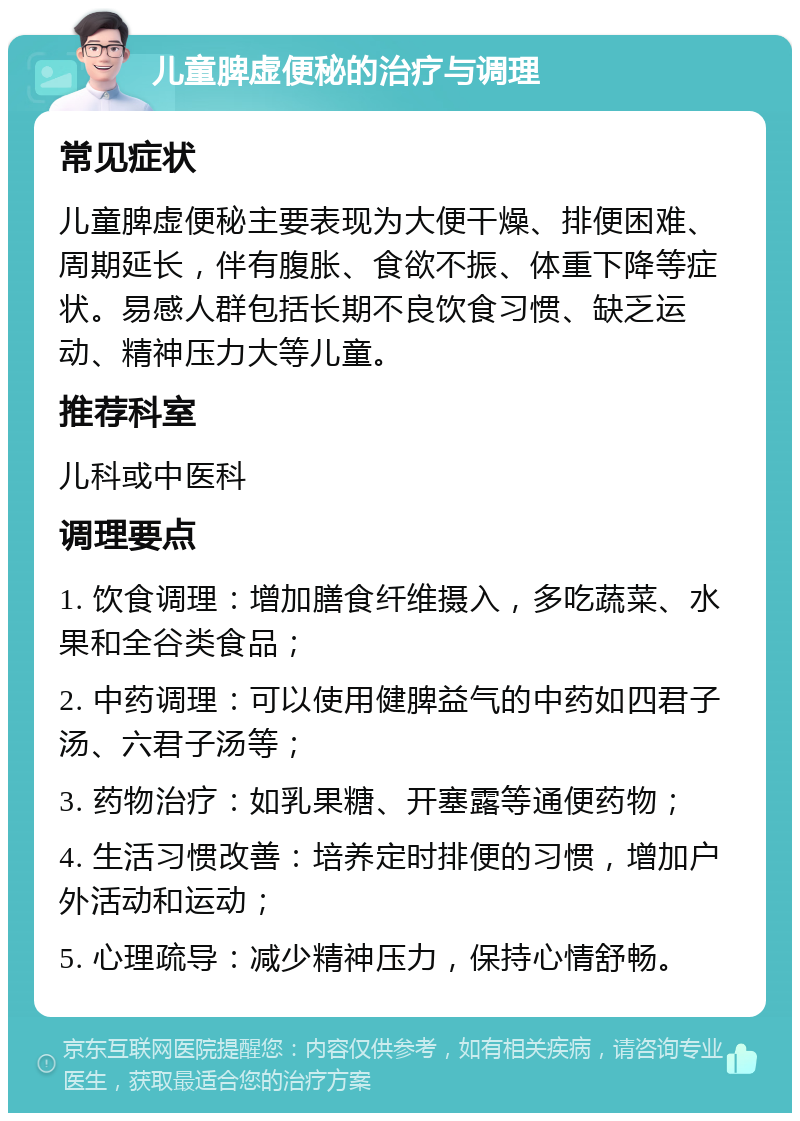 儿童脾虚便秘的治疗与调理 常见症状 儿童脾虚便秘主要表现为大便干燥、排便困难、周期延长，伴有腹胀、食欲不振、体重下降等症状。易感人群包括长期不良饮食习惯、缺乏运动、精神压力大等儿童。 推荐科室 儿科或中医科 调理要点 1. 饮食调理：增加膳食纤维摄入，多吃蔬菜、水果和全谷类食品； 2. 中药调理：可以使用健脾益气的中药如四君子汤、六君子汤等； 3. 药物治疗：如乳果糖、开塞露等通便药物； 4. 生活习惯改善：培养定时排便的习惯，增加户外活动和运动； 5. 心理疏导：减少精神压力，保持心情舒畅。