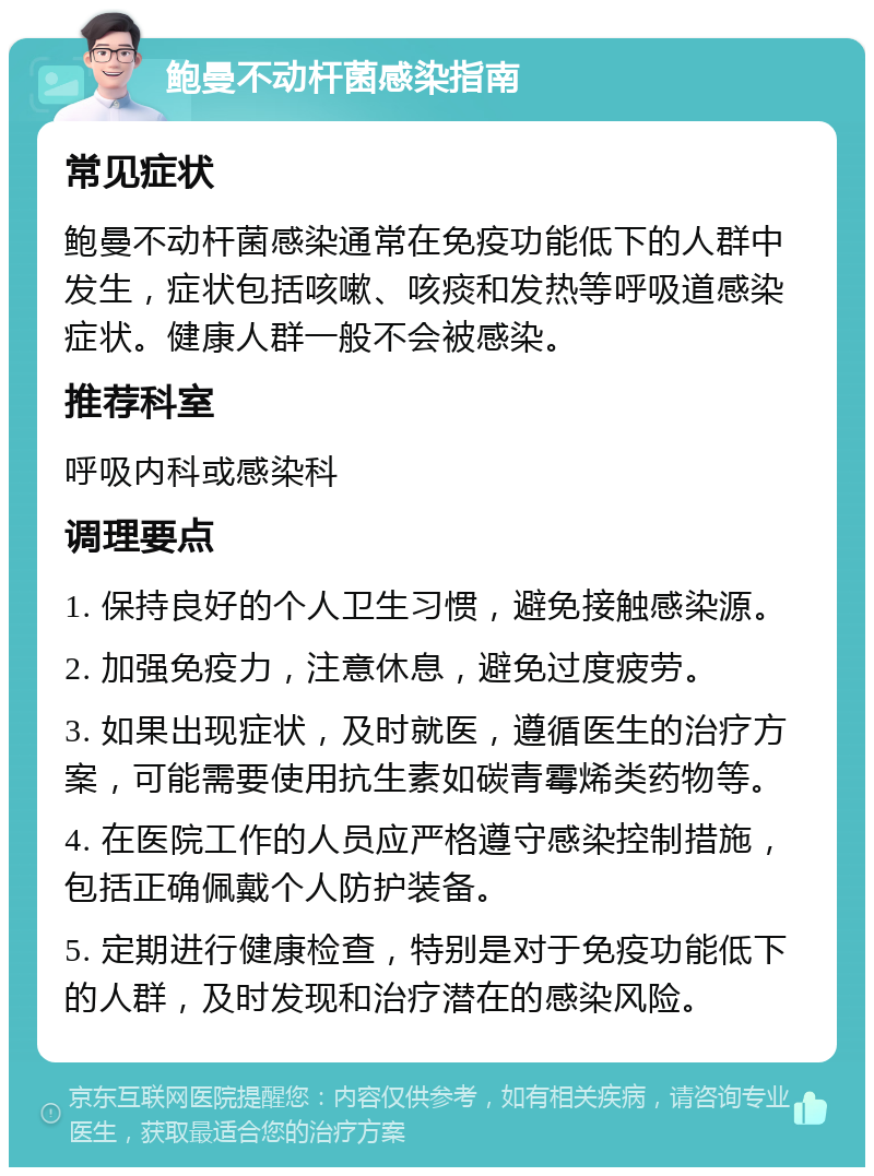 鲍曼不动杆菌感染指南 常见症状 鲍曼不动杆菌感染通常在免疫功能低下的人群中发生，症状包括咳嗽、咳痰和发热等呼吸道感染症状。健康人群一般不会被感染。 推荐科室 呼吸内科或感染科 调理要点 1. 保持良好的个人卫生习惯，避免接触感染源。 2. 加强免疫力，注意休息，避免过度疲劳。 3. 如果出现症状，及时就医，遵循医生的治疗方案，可能需要使用抗生素如碳青霉烯类药物等。 4. 在医院工作的人员应严格遵守感染控制措施，包括正确佩戴个人防护装备。 5. 定期进行健康检查，特别是对于免疫功能低下的人群，及时发现和治疗潜在的感染风险。