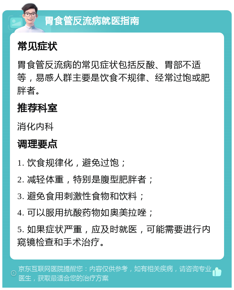 胃食管反流病就医指南 常见症状 胃食管反流病的常见症状包括反酸、胃部不适等，易感人群主要是饮食不规律、经常过饱或肥胖者。 推荐科室 消化内科 调理要点 1. 饮食规律化，避免过饱； 2. 减轻体重，特别是腹型肥胖者； 3. 避免食用刺激性食物和饮料； 4. 可以服用抗酸药物如奥美拉唑； 5. 如果症状严重，应及时就医，可能需要进行内窥镜检查和手术治疗。