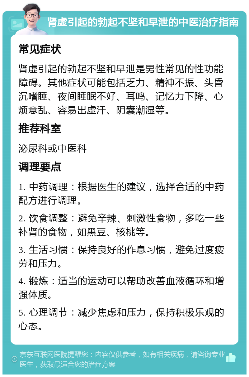 肾虚引起的勃起不坚和早泄的中医治疗指南 常见症状 肾虚引起的勃起不坚和早泄是男性常见的性功能障碍。其他症状可能包括乏力、精神不振、头昏沉嗜睡、夜间睡眠不好、耳鸣、记忆力下降、心烦意乱、容易出虚汗、阴囊潮湿等。 推荐科室 泌尿科或中医科 调理要点 1. 中药调理：根据医生的建议，选择合适的中药配方进行调理。 2. 饮食调整：避免辛辣、刺激性食物，多吃一些补肾的食物，如黑豆、核桃等。 3. 生活习惯：保持良好的作息习惯，避免过度疲劳和压力。 4. 锻炼：适当的运动可以帮助改善血液循环和增强体质。 5. 心理调节：减少焦虑和压力，保持积极乐观的心态。