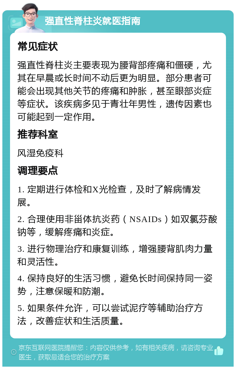 强直性脊柱炎就医指南 常见症状 强直性脊柱炎主要表现为腰背部疼痛和僵硬，尤其在早晨或长时间不动后更为明显。部分患者可能会出现其他关节的疼痛和肿胀，甚至眼部炎症等症状。该疾病多见于青壮年男性，遗传因素也可能起到一定作用。 推荐科室 风湿免疫科 调理要点 1. 定期进行体检和X光检查，及时了解病情发展。 2. 合理使用非甾体抗炎药（NSAIDs）如双氯芬酸钠等，缓解疼痛和炎症。 3. 进行物理治疗和康复训练，增强腰背肌肉力量和灵活性。 4. 保持良好的生活习惯，避免长时间保持同一姿势，注意保暖和防潮。 5. 如果条件允许，可以尝试泥疗等辅助治疗方法，改善症状和生活质量。