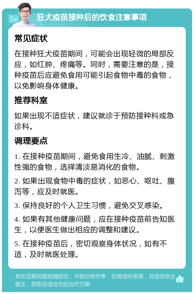 狂犬疫苗接种后的饮食注意事项 常见症状 在接种狂犬疫苗期间，可能会出现轻微的局部反应，如红肿、疼痛等。同时，需要注意的是，接种疫苗后应避免食用可能引起食物中毒的食物，以免影响身体健康。 推荐科室 如果出现不适症状，建议就诊于预防接种科或急诊科。 调理要点 1. 在接种疫苗期间，避免食用生冷、油腻、刺激性强的食物，选择清淡易消化的食物。 2. 如果出现食物中毒的症状，如恶心、呕吐、腹泻等，应及时就医。 3. 保持良好的个人卫生习惯，避免交叉感染。 4. 如果有其他健康问题，应在接种疫苗前告知医生，以便医生做出相应的调整和建议。 5. 在接种疫苗后，密切观察身体状况，如有不适，及时就医处理。