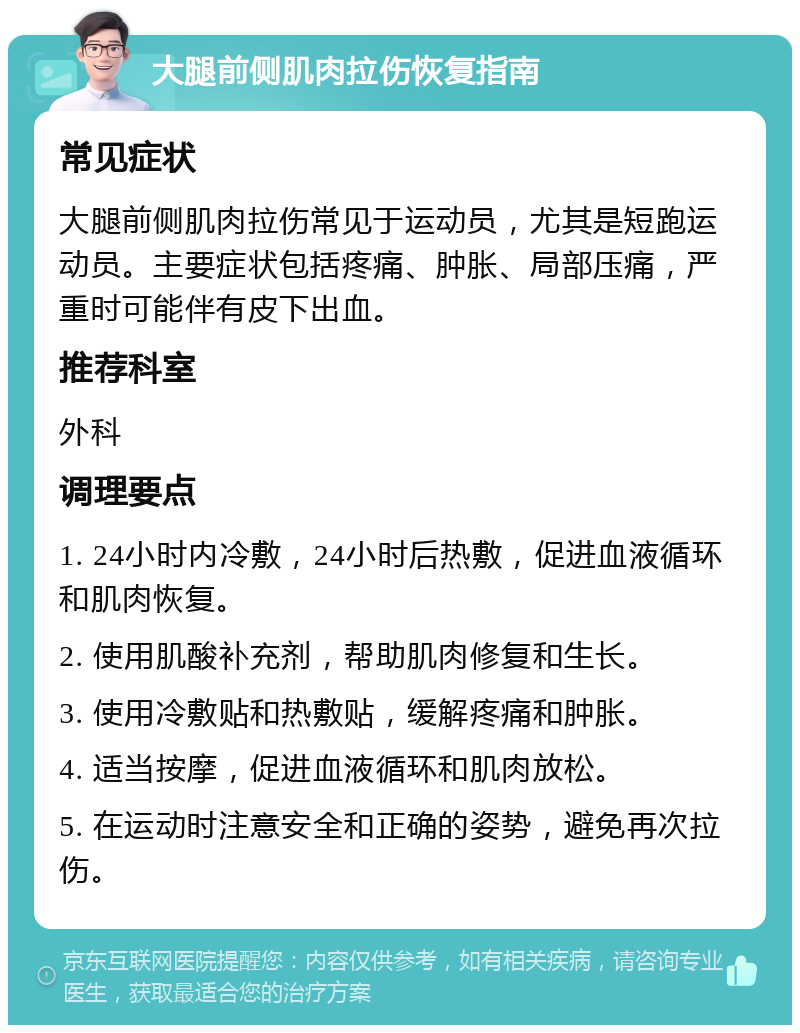 大腿前侧肌肉拉伤恢复指南 常见症状 大腿前侧肌肉拉伤常见于运动员，尤其是短跑运动员。主要症状包括疼痛、肿胀、局部压痛，严重时可能伴有皮下出血。 推荐科室 外科 调理要点 1. 24小时内冷敷，24小时后热敷，促进血液循环和肌肉恢复。 2. 使用肌酸补充剂，帮助肌肉修复和生长。 3. 使用冷敷贴和热敷贴，缓解疼痛和肿胀。 4. 适当按摩，促进血液循环和肌肉放松。 5. 在运动时注意安全和正确的姿势，避免再次拉伤。