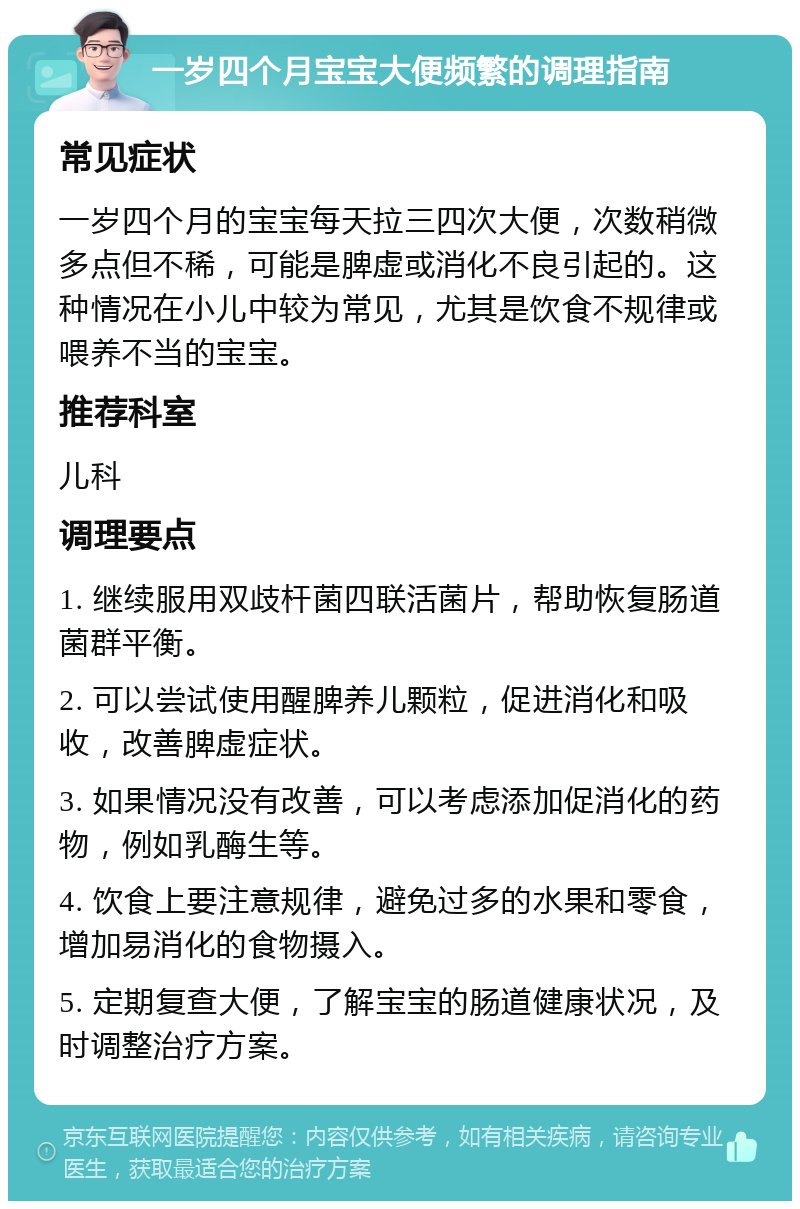 一岁四个月宝宝大便频繁的调理指南 常见症状 一岁四个月的宝宝每天拉三四次大便，次数稍微多点但不稀，可能是脾虚或消化不良引起的。这种情况在小儿中较为常见，尤其是饮食不规律或喂养不当的宝宝。 推荐科室 儿科 调理要点 1. 继续服用双歧杆菌四联活菌片，帮助恢复肠道菌群平衡。 2. 可以尝试使用醒脾养儿颗粒，促进消化和吸收，改善脾虚症状。 3. 如果情况没有改善，可以考虑添加促消化的药物，例如乳酶生等。 4. 饮食上要注意规律，避免过多的水果和零食，增加易消化的食物摄入。 5. 定期复查大便，了解宝宝的肠道健康状况，及时调整治疗方案。