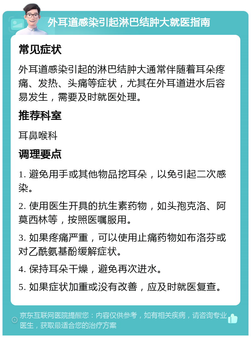 外耳道感染引起淋巴结肿大就医指南 常见症状 外耳道感染引起的淋巴结肿大通常伴随着耳朵疼痛、发热、头痛等症状，尤其在外耳道进水后容易发生，需要及时就医处理。 推荐科室 耳鼻喉科 调理要点 1. 避免用手或其他物品挖耳朵，以免引起二次感染。 2. 使用医生开具的抗生素药物，如头孢克洛、阿莫西林等，按照医嘱服用。 3. 如果疼痛严重，可以使用止痛药物如布洛芬或对乙酰氨基酚缓解症状。 4. 保持耳朵干燥，避免再次进水。 5. 如果症状加重或没有改善，应及时就医复查。