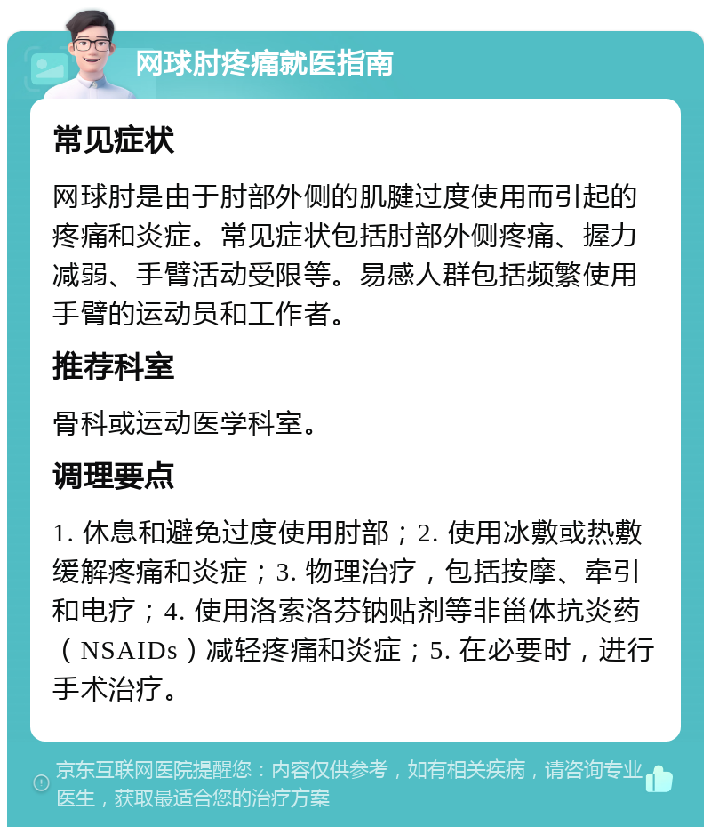 网球肘疼痛就医指南 常见症状 网球肘是由于肘部外侧的肌腱过度使用而引起的疼痛和炎症。常见症状包括肘部外侧疼痛、握力减弱、手臂活动受限等。易感人群包括频繁使用手臂的运动员和工作者。 推荐科室 骨科或运动医学科室。 调理要点 1. 休息和避免过度使用肘部；2. 使用冰敷或热敷缓解疼痛和炎症；3. 物理治疗，包括按摩、牵引和电疗；4. 使用洛索洛芬钠贴剂等非甾体抗炎药（NSAIDs）减轻疼痛和炎症；5. 在必要时，进行手术治疗。