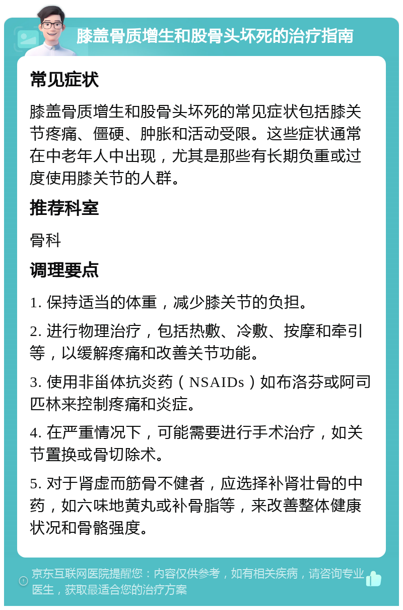 膝盖骨质增生和股骨头坏死的治疗指南 常见症状 膝盖骨质增生和股骨头坏死的常见症状包括膝关节疼痛、僵硬、肿胀和活动受限。这些症状通常在中老年人中出现，尤其是那些有长期负重或过度使用膝关节的人群。 推荐科室 骨科 调理要点 1. 保持适当的体重，减少膝关节的负担。 2. 进行物理治疗，包括热敷、冷敷、按摩和牵引等，以缓解疼痛和改善关节功能。 3. 使用非甾体抗炎药（NSAIDs）如布洛芬或阿司匹林来控制疼痛和炎症。 4. 在严重情况下，可能需要进行手术治疗，如关节置换或骨切除术。 5. 对于肾虚而筋骨不健者，应选择补肾壮骨的中药，如六味地黄丸或补骨脂等，来改善整体健康状况和骨骼强度。