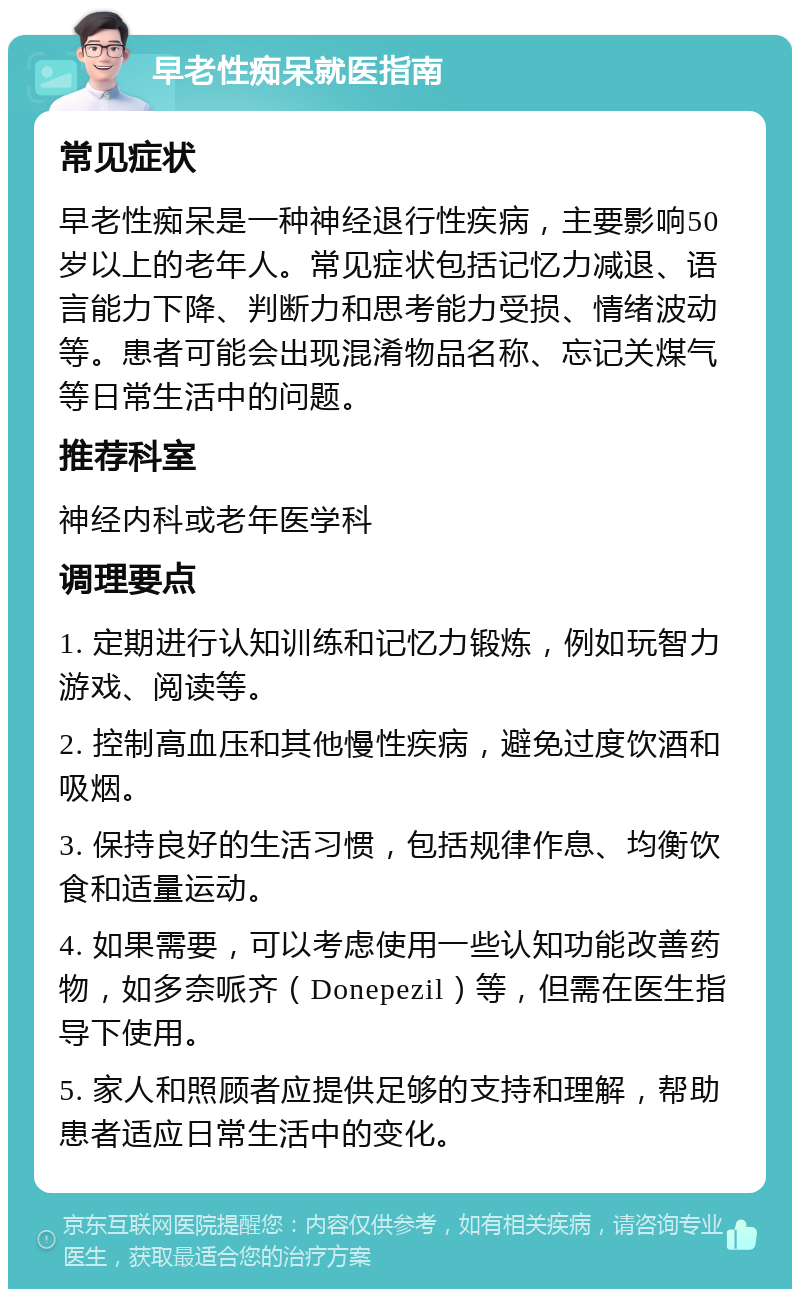 早老性痴呆就医指南 常见症状 早老性痴呆是一种神经退行性疾病，主要影响50岁以上的老年人。常见症状包括记忆力减退、语言能力下降、判断力和思考能力受损、情绪波动等。患者可能会出现混淆物品名称、忘记关煤气等日常生活中的问题。 推荐科室 神经内科或老年医学科 调理要点 1. 定期进行认知训练和记忆力锻炼，例如玩智力游戏、阅读等。 2. 控制高血压和其他慢性疾病，避免过度饮酒和吸烟。 3. 保持良好的生活习惯，包括规律作息、均衡饮食和适量运动。 4. 如果需要，可以考虑使用一些认知功能改善药物，如多奈哌齐（Donepezil）等，但需在医生指导下使用。 5. 家人和照顾者应提供足够的支持和理解，帮助患者适应日常生活中的变化。