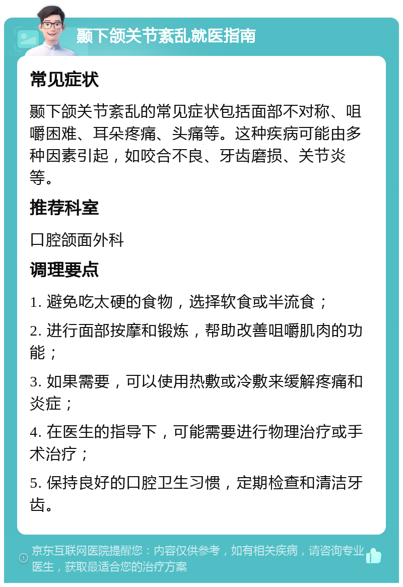 颞下颌关节紊乱就医指南 常见症状 颞下颌关节紊乱的常见症状包括面部不对称、咀嚼困难、耳朵疼痛、头痛等。这种疾病可能由多种因素引起，如咬合不良、牙齿磨损、关节炎等。 推荐科室 口腔颌面外科 调理要点 1. 避免吃太硬的食物，选择软食或半流食； 2. 进行面部按摩和锻炼，帮助改善咀嚼肌肉的功能； 3. 如果需要，可以使用热敷或冷敷来缓解疼痛和炎症； 4. 在医生的指导下，可能需要进行物理治疗或手术治疗； 5. 保持良好的口腔卫生习惯，定期检查和清洁牙齿。