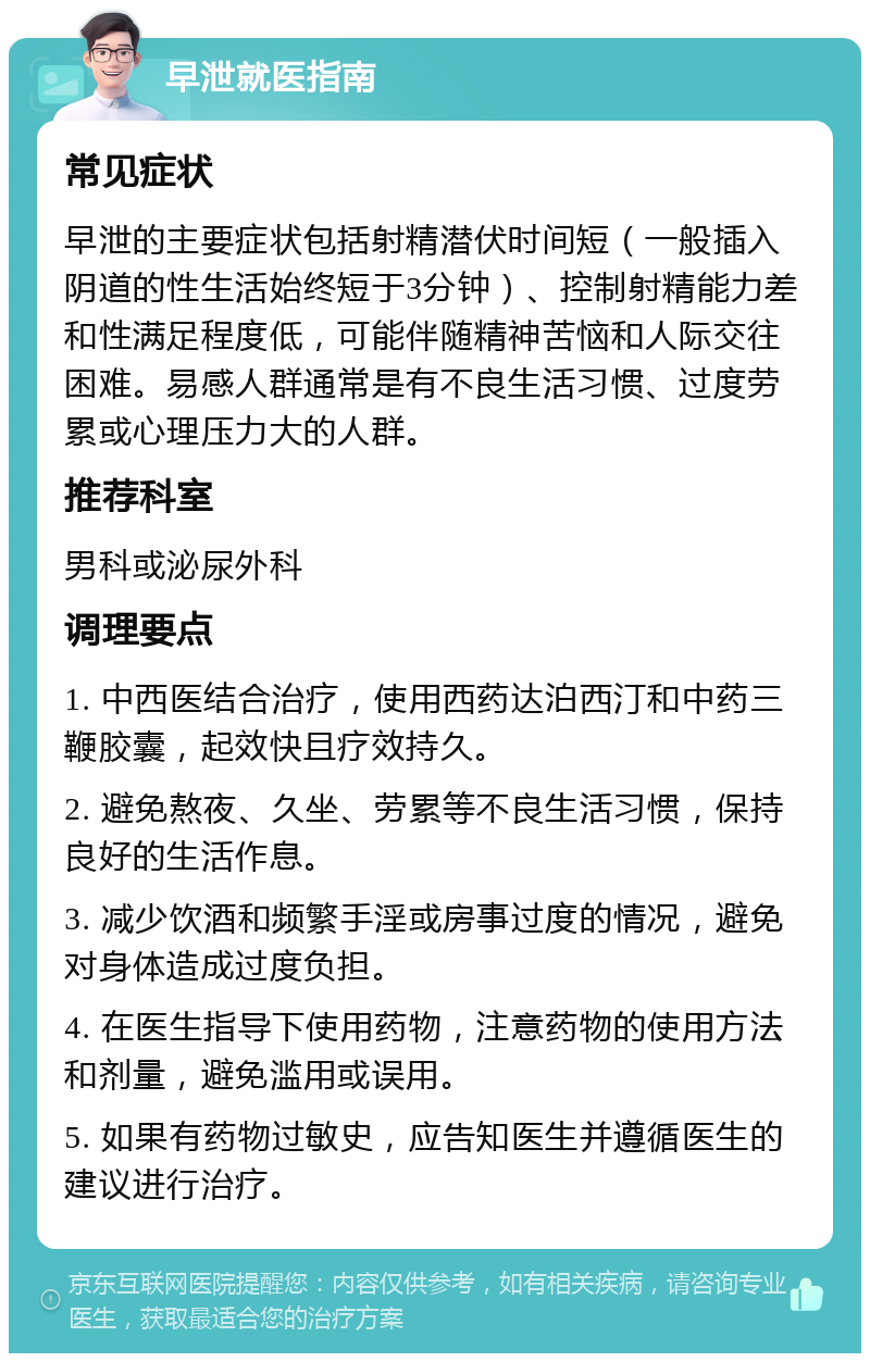 早泄就医指南 常见症状 早泄的主要症状包括射精潜伏时间短（一般插入阴道的性生活始终短于3分钟）、控制射精能力差和性满足程度低，可能伴随精神苦恼和人际交往困难。易感人群通常是有不良生活习惯、过度劳累或心理压力大的人群。 推荐科室 男科或泌尿外科 调理要点 1. 中西医结合治疗，使用西药达泊西汀和中药三鞭胶囊，起效快且疗效持久。 2. 避免熬夜、久坐、劳累等不良生活习惯，保持良好的生活作息。 3. 减少饮酒和频繁手淫或房事过度的情况，避免对身体造成过度负担。 4. 在医生指导下使用药物，注意药物的使用方法和剂量，避免滥用或误用。 5. 如果有药物过敏史，应告知医生并遵循医生的建议进行治疗。