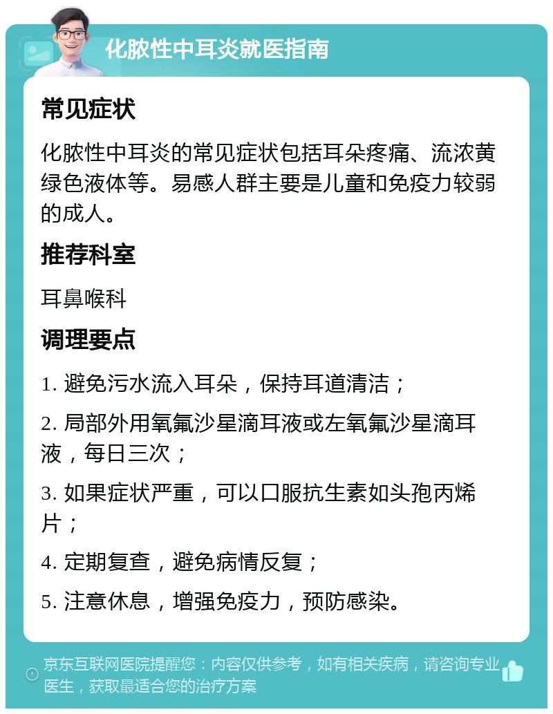 化脓性中耳炎就医指南 常见症状 化脓性中耳炎的常见症状包括耳朵疼痛、流浓黄绿色液体等。易感人群主要是儿童和免疫力较弱的成人。 推荐科室 耳鼻喉科 调理要点 1. 避免污水流入耳朵，保持耳道清洁； 2. 局部外用氧氟沙星滴耳液或左氧氟沙星滴耳液，每日三次； 3. 如果症状严重，可以口服抗生素如头孢丙烯片； 4. 定期复查，避免病情反复； 5. 注意休息，增强免疫力，预防感染。