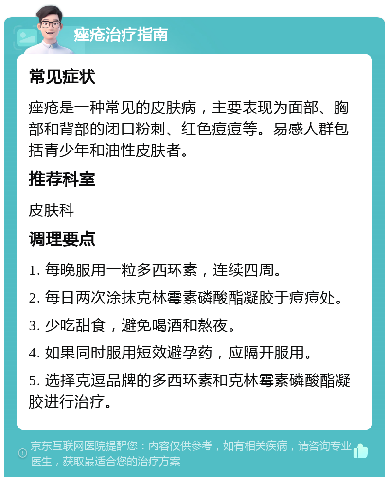 痤疮治疗指南 常见症状 痤疮是一种常见的皮肤病，主要表现为面部、胸部和背部的闭口粉刺、红色痘痘等。易感人群包括青少年和油性皮肤者。 推荐科室 皮肤科 调理要点 1. 每晚服用一粒多西环素，连续四周。 2. 每日两次涂抹克林霉素磷酸酯凝胶于痘痘处。 3. 少吃甜食，避免喝酒和熬夜。 4. 如果同时服用短效避孕药，应隔开服用。 5. 选择克逗品牌的多西环素和克林霉素磷酸酯凝胶进行治疗。