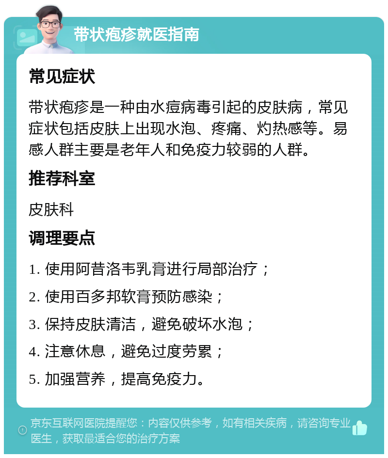 带状疱疹就医指南 常见症状 带状疱疹是一种由水痘病毒引起的皮肤病，常见症状包括皮肤上出现水泡、疼痛、灼热感等。易感人群主要是老年人和免疫力较弱的人群。 推荐科室 皮肤科 调理要点 1. 使用阿昔洛韦乳膏进行局部治疗； 2. 使用百多邦软膏预防感染； 3. 保持皮肤清洁，避免破坏水泡； 4. 注意休息，避免过度劳累； 5. 加强营养，提高免疫力。