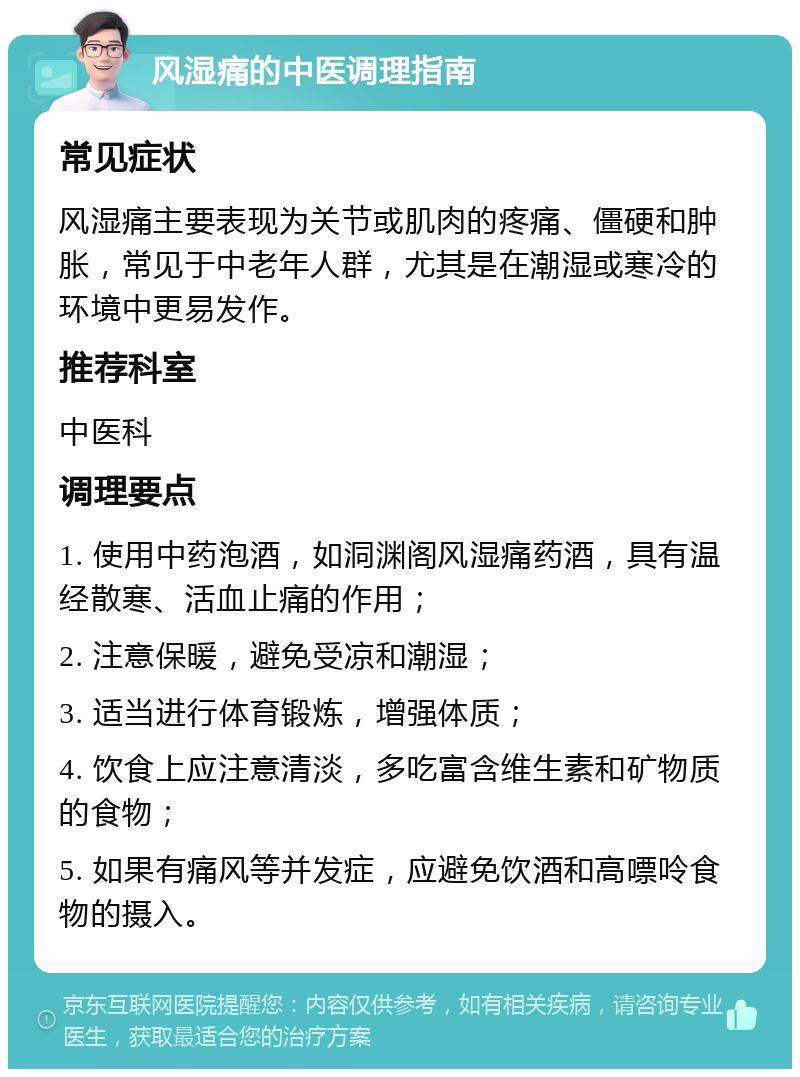 风湿痛的中医调理指南 常见症状 风湿痛主要表现为关节或肌肉的疼痛、僵硬和肿胀，常见于中老年人群，尤其是在潮湿或寒冷的环境中更易发作。 推荐科室 中医科 调理要点 1. 使用中药泡酒，如洞渊阁风湿痛药酒，具有温经散寒、活血止痛的作用； 2. 注意保暖，避免受凉和潮湿； 3. 适当进行体育锻炼，增强体质； 4. 饮食上应注意清淡，多吃富含维生素和矿物质的食物； 5. 如果有痛风等并发症，应避免饮酒和高嘌呤食物的摄入。