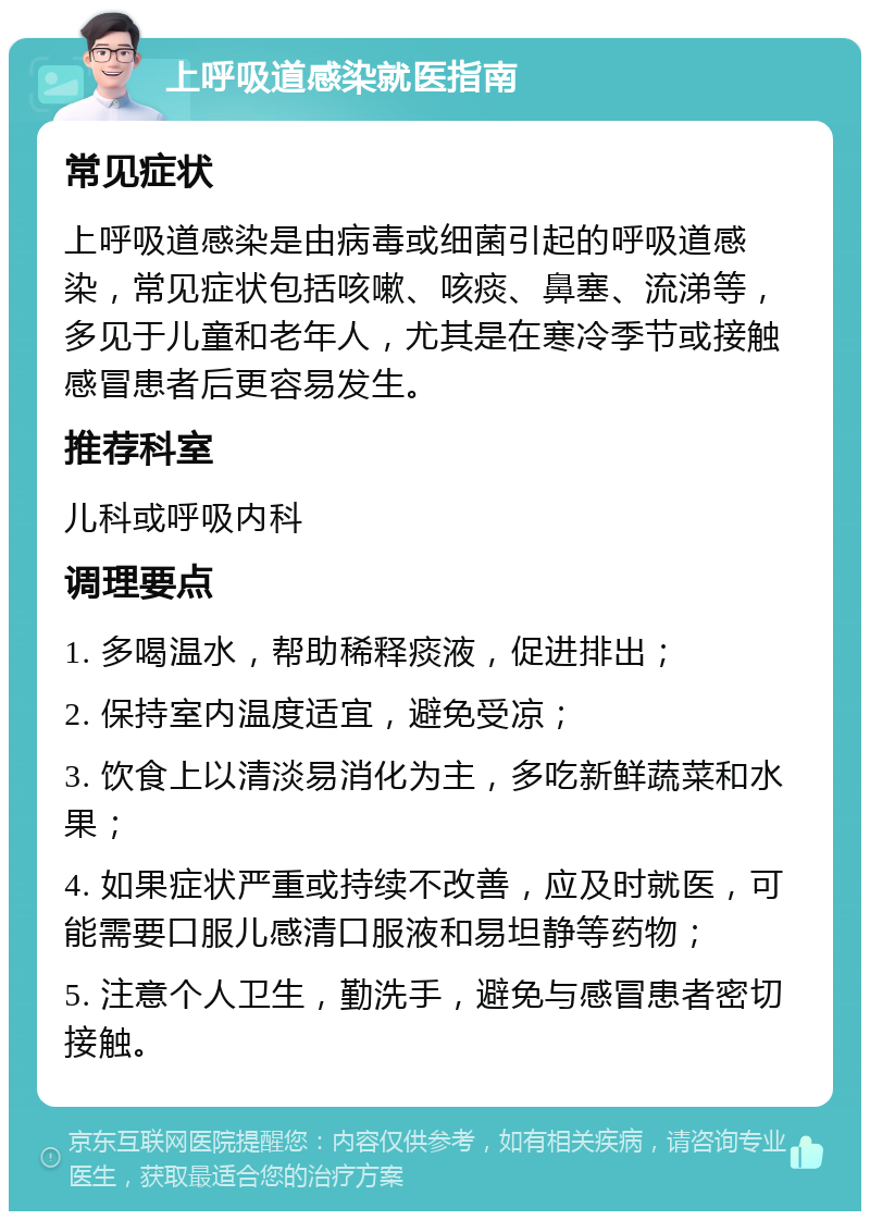 上呼吸道感染就医指南 常见症状 上呼吸道感染是由病毒或细菌引起的呼吸道感染，常见症状包括咳嗽、咳痰、鼻塞、流涕等，多见于儿童和老年人，尤其是在寒冷季节或接触感冒患者后更容易发生。 推荐科室 儿科或呼吸内科 调理要点 1. 多喝温水，帮助稀释痰液，促进排出； 2. 保持室内温度适宜，避免受凉； 3. 饮食上以清淡易消化为主，多吃新鲜蔬菜和水果； 4. 如果症状严重或持续不改善，应及时就医，可能需要口服儿感清口服液和易坦静等药物； 5. 注意个人卫生，勤洗手，避免与感冒患者密切接触。