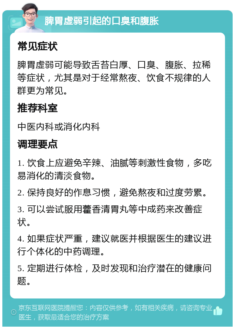 脾胃虚弱引起的口臭和腹胀 常见症状 脾胃虚弱可能导致舌苔白厚、口臭、腹胀、拉稀等症状，尤其是对于经常熬夜、饮食不规律的人群更为常见。 推荐科室 中医内科或消化内科 调理要点 1. 饮食上应避免辛辣、油腻等刺激性食物，多吃易消化的清淡食物。 2. 保持良好的作息习惯，避免熬夜和过度劳累。 3. 可以尝试服用藿香清胃丸等中成药来改善症状。 4. 如果症状严重，建议就医并根据医生的建议进行个体化的中药调理。 5. 定期进行体检，及时发现和治疗潜在的健康问题。