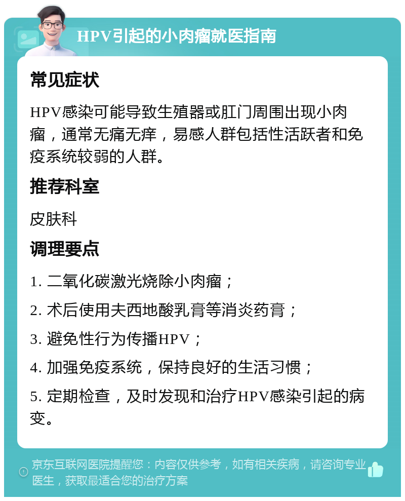 HPV引起的小肉瘤就医指南 常见症状 HPV感染可能导致生殖器或肛门周围出现小肉瘤，通常无痛无痒，易感人群包括性活跃者和免疫系统较弱的人群。 推荐科室 皮肤科 调理要点 1. 二氧化碳激光烧除小肉瘤； 2. 术后使用夫西地酸乳膏等消炎药膏； 3. 避免性行为传播HPV； 4. 加强免疫系统，保持良好的生活习惯； 5. 定期检查，及时发现和治疗HPV感染引起的病变。