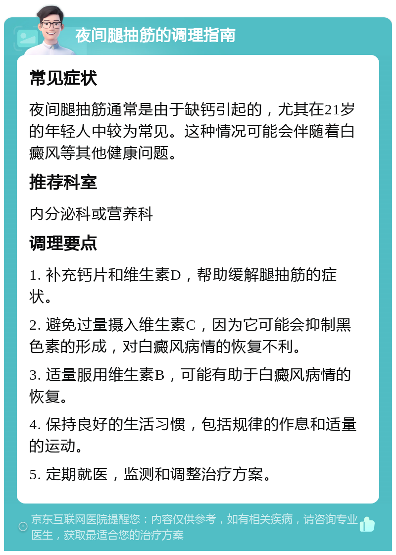 夜间腿抽筋的调理指南 常见症状 夜间腿抽筋通常是由于缺钙引起的，尤其在21岁的年轻人中较为常见。这种情况可能会伴随着白癜风等其他健康问题。 推荐科室 内分泌科或营养科 调理要点 1. 补充钙片和维生素D，帮助缓解腿抽筋的症状。 2. 避免过量摄入维生素C，因为它可能会抑制黑色素的形成，对白癜风病情的恢复不利。 3. 适量服用维生素B，可能有助于白癜风病情的恢复。 4. 保持良好的生活习惯，包括规律的作息和适量的运动。 5. 定期就医，监测和调整治疗方案。