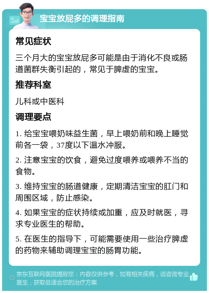 宝宝放屁多的调理指南 常见症状 三个月大的宝宝放屁多可能是由于消化不良或肠道菌群失衡引起的，常见于脾虚的宝宝。 推荐科室 儿科或中医科 调理要点 1. 给宝宝喂奶味益生菌，早上喂奶前和晚上睡觉前各一袋，37度以下温水冲服。 2. 注意宝宝的饮食，避免过度喂养或喂养不当的食物。 3. 维持宝宝的肠道健康，定期清洁宝宝的肛门和周围区域，防止感染。 4. 如果宝宝的症状持续或加重，应及时就医，寻求专业医生的帮助。 5. 在医生的指导下，可能需要使用一些治疗脾虚的药物来辅助调理宝宝的肠胃功能。