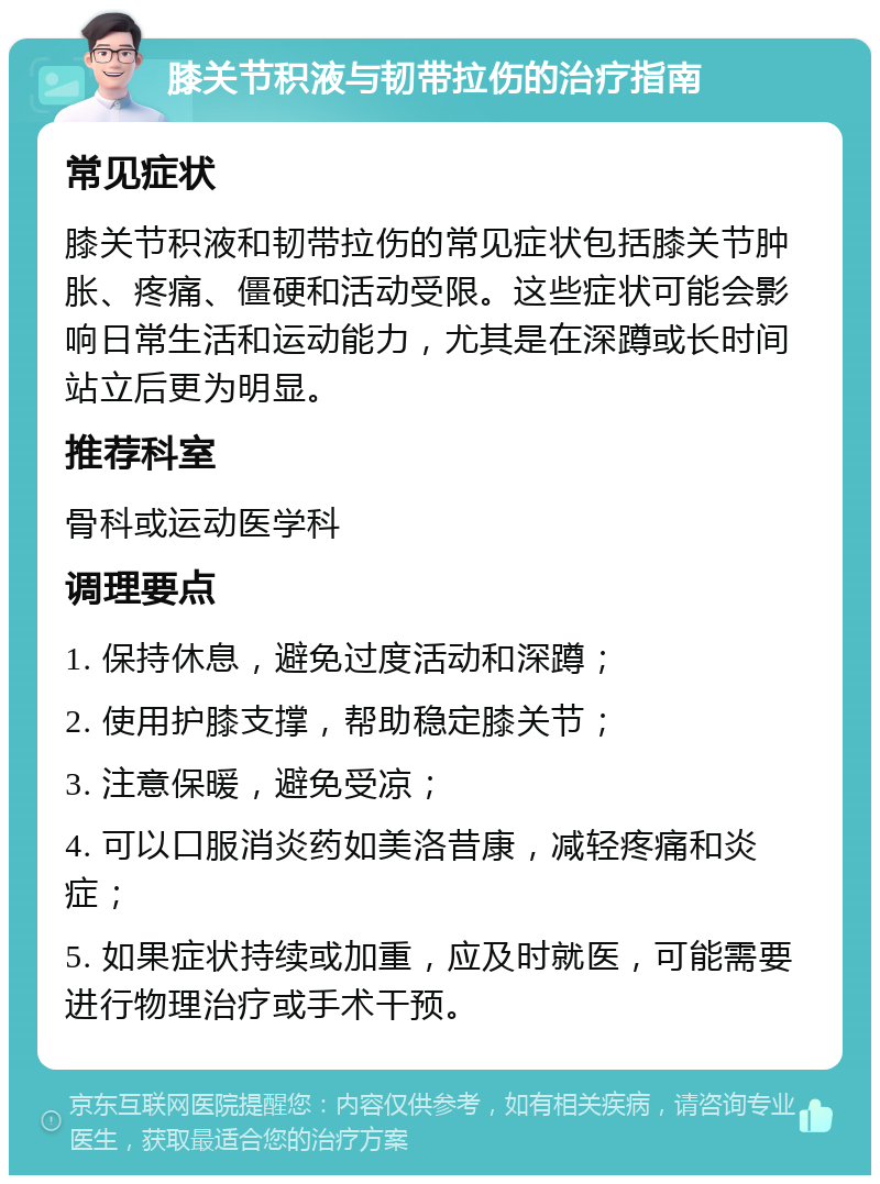 膝关节积液与韧带拉伤的治疗指南 常见症状 膝关节积液和韧带拉伤的常见症状包括膝关节肿胀、疼痛、僵硬和活动受限。这些症状可能会影响日常生活和运动能力，尤其是在深蹲或长时间站立后更为明显。 推荐科室 骨科或运动医学科 调理要点 1. 保持休息，避免过度活动和深蹲； 2. 使用护膝支撑，帮助稳定膝关节； 3. 注意保暖，避免受凉； 4. 可以口服消炎药如美洛昔康，减轻疼痛和炎症； 5. 如果症状持续或加重，应及时就医，可能需要进行物理治疗或手术干预。