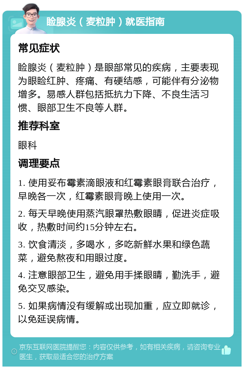 睑腺炎（麦粒肿）就医指南 常见症状 睑腺炎（麦粒肿）是眼部常见的疾病，主要表现为眼睑红肿、疼痛、有硬结感，可能伴有分泌物增多。易感人群包括抵抗力下降、不良生活习惯、眼部卫生不良等人群。 推荐科室 眼科 调理要点 1. 使用妥布霉素滴眼液和红霉素眼膏联合治疗，早晚各一次，红霉素眼膏晚上使用一次。 2. 每天早晚使用蒸汽眼罩热敷眼睛，促进炎症吸收，热敷时间约15分钟左右。 3. 饮食清淡，多喝水，多吃新鲜水果和绿色蔬菜，避免熬夜和用眼过度。 4. 注意眼部卫生，避免用手揉眼睛，勤洗手，避免交叉感染。 5. 如果病情没有缓解或出现加重，应立即就诊，以免延误病情。