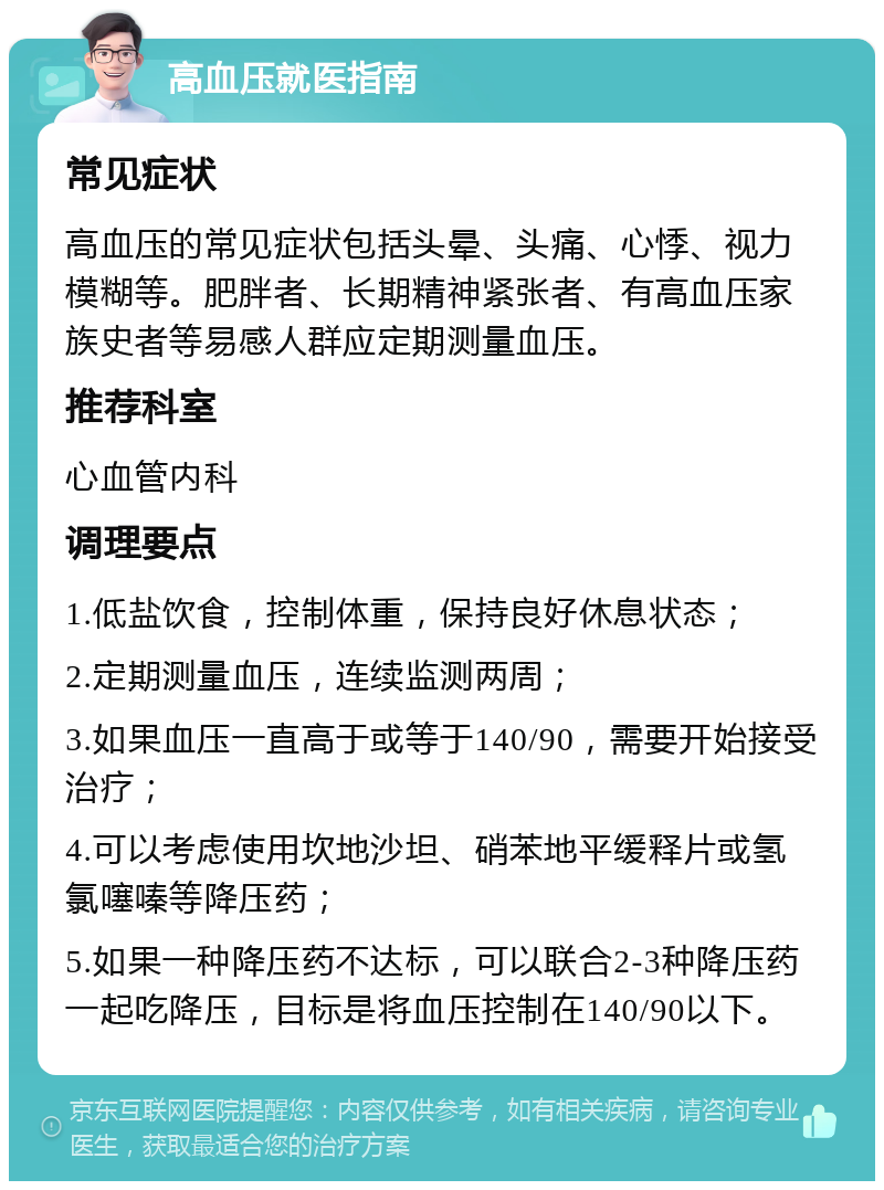 高血压就医指南 常见症状 高血压的常见症状包括头晕、头痛、心悸、视力模糊等。肥胖者、长期精神紧张者、有高血压家族史者等易感人群应定期测量血压。 推荐科室 心血管内科 调理要点 1.低盐饮食，控制体重，保持良好休息状态； 2.定期测量血压，连续监测两周； 3.如果血压一直高于或等于140/90，需要开始接受治疗； 4.可以考虑使用坎地沙坦、硝苯地平缓释片或氢氯噻嗪等降压药； 5.如果一种降压药不达标，可以联合2-3种降压药一起吃降压，目标是将血压控制在140/90以下。