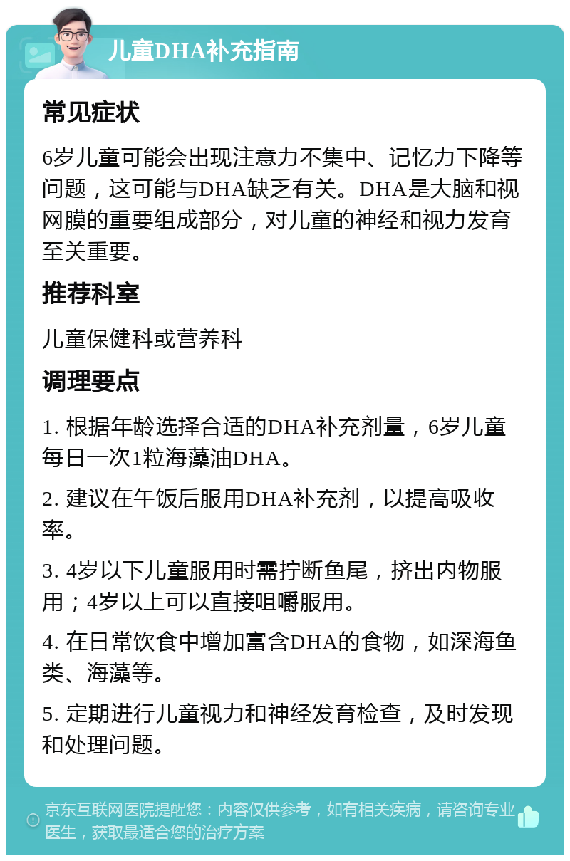 儿童DHA补充指南 常见症状 6岁儿童可能会出现注意力不集中、记忆力下降等问题，这可能与DHA缺乏有关。DHA是大脑和视网膜的重要组成部分，对儿童的神经和视力发育至关重要。 推荐科室 儿童保健科或营养科 调理要点 1. 根据年龄选择合适的DHA补充剂量，6岁儿童每日一次1粒海藻油DHA。 2. 建议在午饭后服用DHA补充剂，以提高吸收率。 3. 4岁以下儿童服用时需拧断鱼尾，挤出内物服用；4岁以上可以直接咀嚼服用。 4. 在日常饮食中增加富含DHA的食物，如深海鱼类、海藻等。 5. 定期进行儿童视力和神经发育检查，及时发现和处理问题。