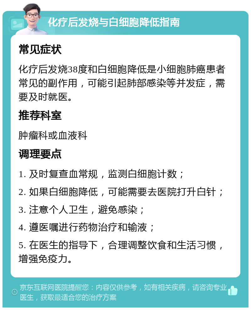 化疗后发烧与白细胞降低指南 常见症状 化疗后发烧38度和白细胞降低是小细胞肺癌患者常见的副作用，可能引起肺部感染等并发症，需要及时就医。 推荐科室 肿瘤科或血液科 调理要点 1. 及时复查血常规，监测白细胞计数； 2. 如果白细胞降低，可能需要去医院打升白针； 3. 注意个人卫生，避免感染； 4. 遵医嘱进行药物治疗和输液； 5. 在医生的指导下，合理调整饮食和生活习惯，增强免疫力。