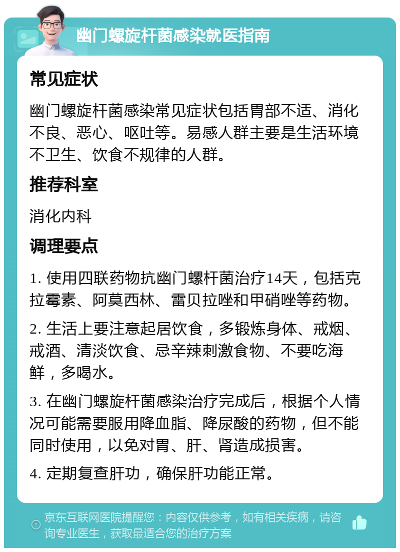 幽门螺旋杆菌感染就医指南 常见症状 幽门螺旋杆菌感染常见症状包括胃部不适、消化不良、恶心、呕吐等。易感人群主要是生活环境不卫生、饮食不规律的人群。 推荐科室 消化内科 调理要点 1. 使用四联药物抗幽门螺杆菌治疗14天，包括克拉霉素、阿莫西林、雷贝拉唑和甲硝唑等药物。 2. 生活上要注意起居饮食，多锻炼身体、戒烟、戒酒、清淡饮食、忌辛辣刺激食物、不要吃海鲜，多喝水。 3. 在幽门螺旋杆菌感染治疗完成后，根据个人情况可能需要服用降血脂、降尿酸的药物，但不能同时使用，以免对胃、肝、肾造成损害。 4. 定期复查肝功，确保肝功能正常。