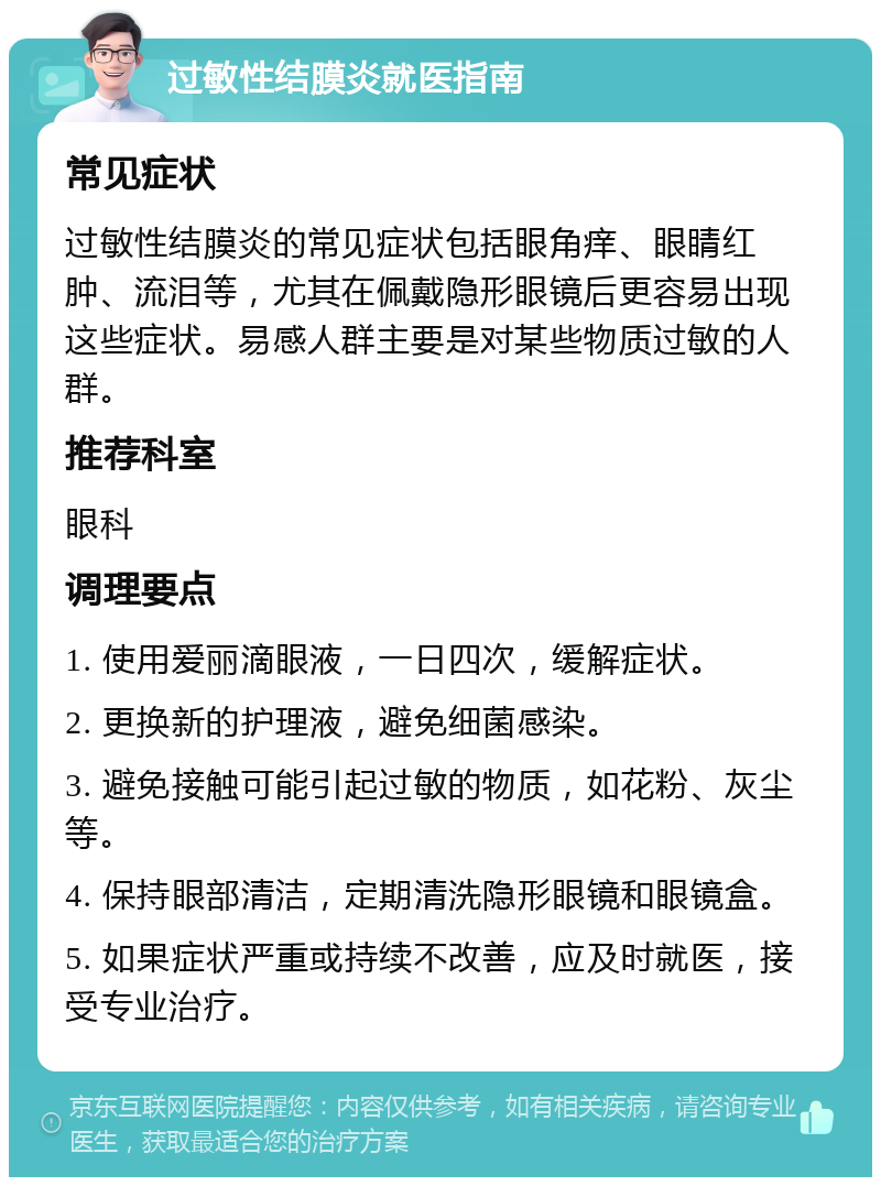 过敏性结膜炎就医指南 常见症状 过敏性结膜炎的常见症状包括眼角痒、眼睛红肿、流泪等，尤其在佩戴隐形眼镜后更容易出现这些症状。易感人群主要是对某些物质过敏的人群。 推荐科室 眼科 调理要点 1. 使用爱丽滴眼液，一日四次，缓解症状。 2. 更换新的护理液，避免细菌感染。 3. 避免接触可能引起过敏的物质，如花粉、灰尘等。 4. 保持眼部清洁，定期清洗隐形眼镜和眼镜盒。 5. 如果症状严重或持续不改善，应及时就医，接受专业治疗。